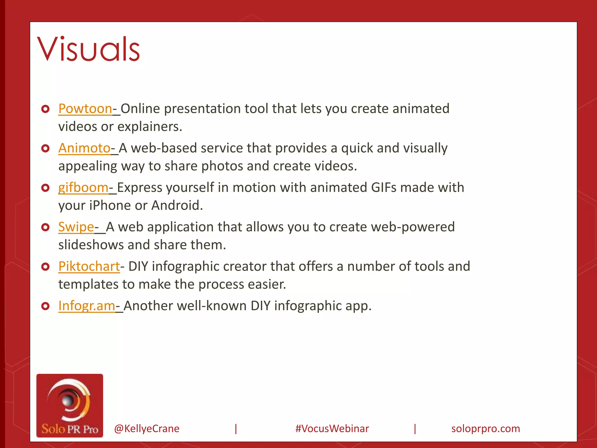 Visuals 
 Powtoon- Online presentation tool that lets you create animated 
videos or explainers. 
 Animoto- A web-based service that provides a quick and visually 
appealing way to share photos and create videos. 
 gifboom- Express yourself in motion with animated GIFs made with 
your iPhone or Android. 
 Swipe- A web application that allows you to create web-powered 
slideshows and share them. 
 Piktochart- DIY infographic creator that offers a number of tools and 
templates to make the process easier. 
 Infogr.am- Another well-known DIY infographic app. 
@KellyeCrane | #VocusWebinar | soloprpro.com 
 