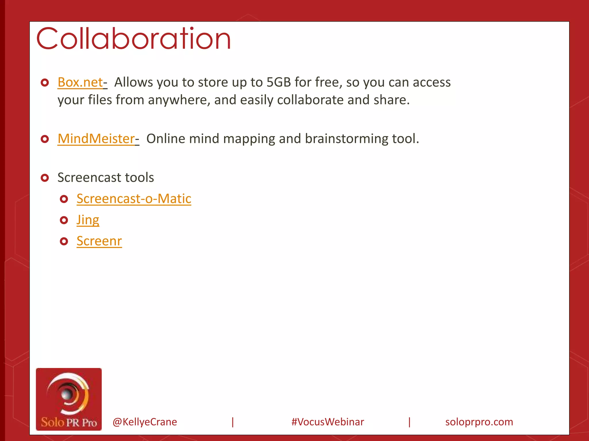 Collaboration 
 Box.net- Allows you to store up to 5GB for free, so you can access 
your files from anywhere, and easily collaborate and share. 
 MindMeister- Online mind mapping and brainstorming tool. 
 Screencast tools 
 Screencast-o-Matic 
@KellyeCrane | #VocusWebinar | soloprpro.com 
 Jing 
 Screenr 
 