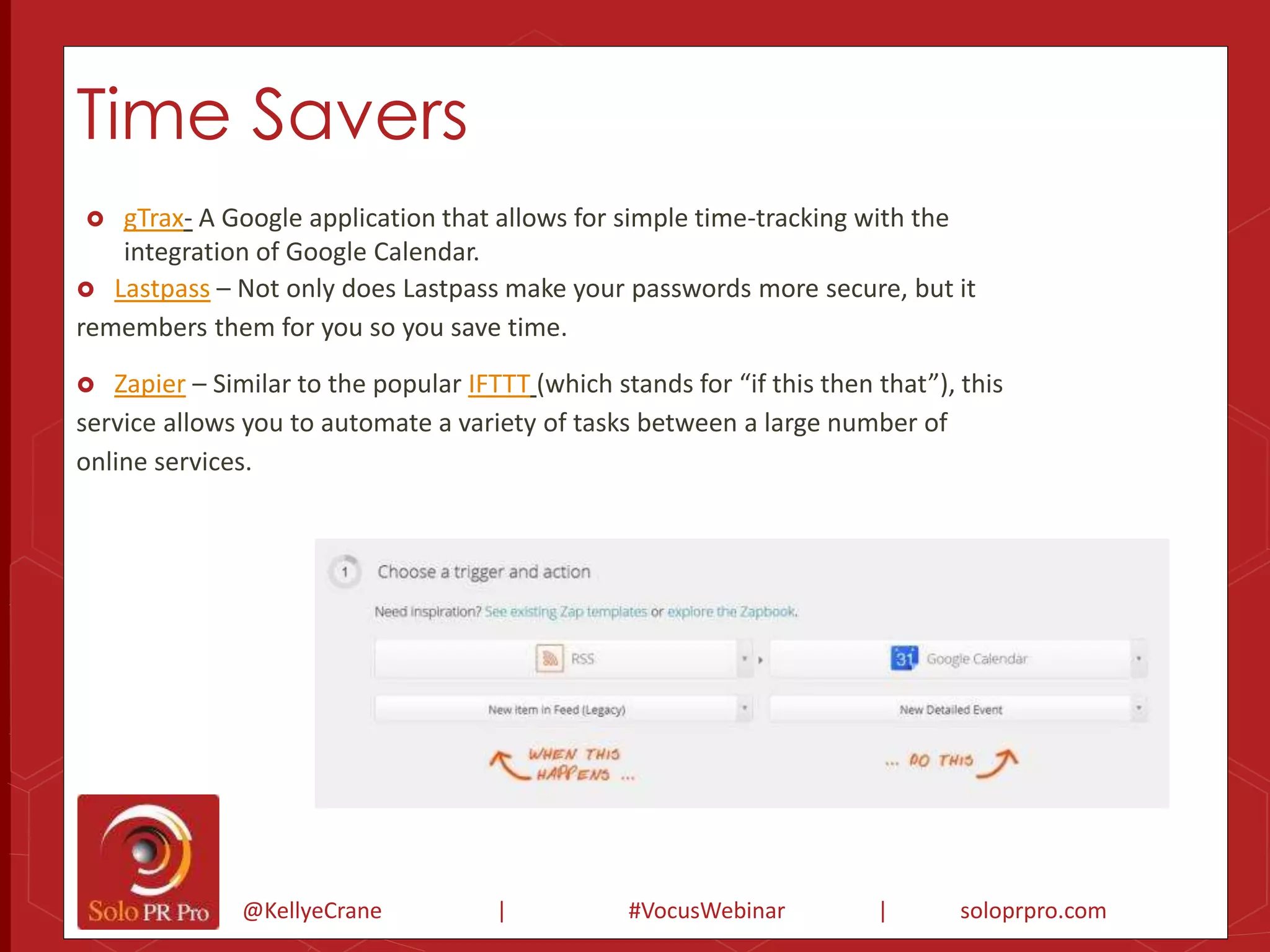 Time Savers 
 gTrax- A Google application that allows for simple time-tracking with the 
integration of Google Calendar. 
 Lastpass – Not only does Lastpass make your passwords more secure, but it 
remembers them for you so you save time. 
 Zapier – Similar to the popular IFTTT (which stands for “if this then that”), this 
service allows you to automate a variety of tasks between a large number of 
online services. 
@KellyeCrane | #VocusWebinar | soloprpro.com 
 