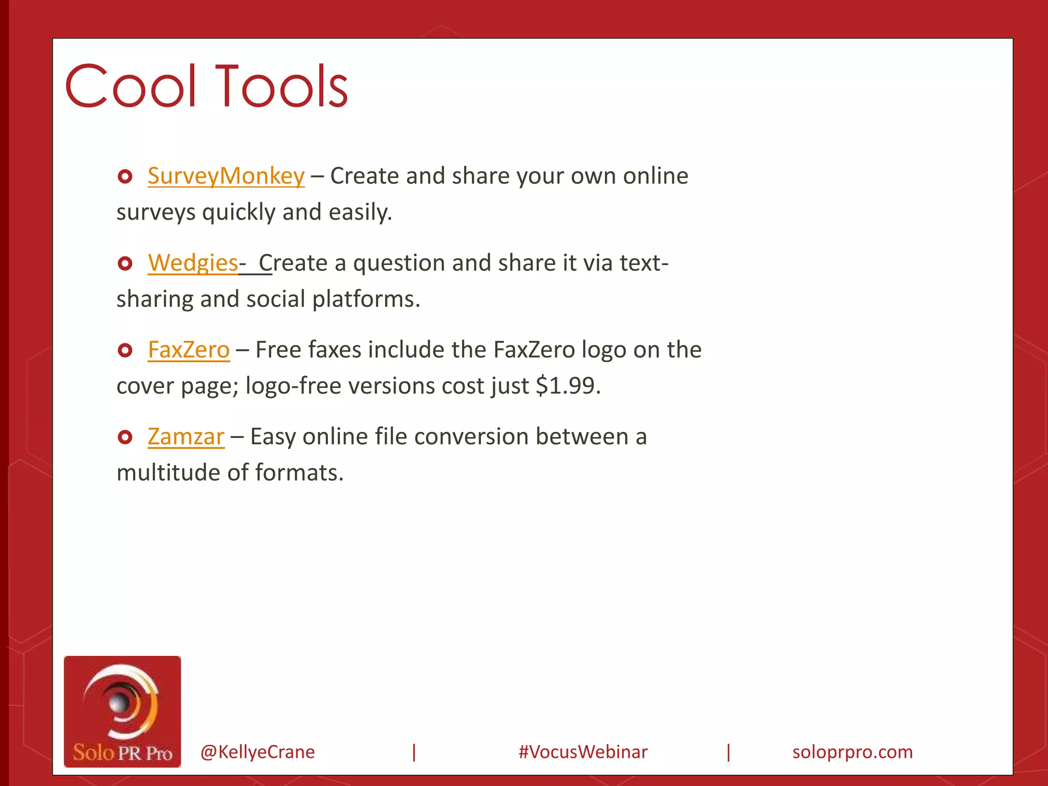 Cool Tools 
 SurveyMonkey – Create and share your own online 
surveys quickly and easily. 
 Wedgies- Create a question and share it via text-sharing 
and social platforms. 
 FaxZero – Free faxes include the FaxZero logo on the 
cover page; logo-free versions cost just $1.99. 
 Zamzar – Easy online file conversion between a 
multitude of formats. 
@KellyeCrane | #VocusWebinar | soloprpro.com 
 