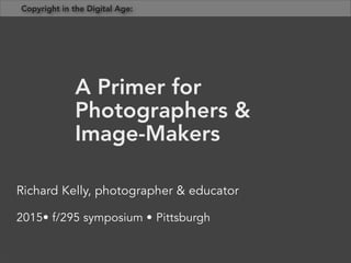 Richard Kelly, photographer & educator
2015• f/295 symposium • Pittsburgh
A Primer for
Photographers &
Image-Makers
Copyright in the Digital Age:	
  
 