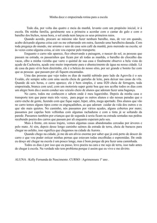 Minha doce e empoeirada rotina para a escola 
Todo dia, por volta das quatro e meia da manhã, levanto com um propósito inicial, ir à 
escola. Da minha família, geralmente sou a primeira a acordar com o cantar do galo e com o 
barulho dos bichos, nessa hora, o sol ainda nem lançou os seus primeiros raios. 
Quando acordo, procuro ao máximo não fazer nenhum barulho, mas, de vez em quando, 
acabo deixando alguma coisa cair ou me esbarrando em outra, fazendo uma barulheira danada. Com 
toda preguiça do mundo, me arrumo e saio de casa sem café da manhã, pois merendo na escola; só 
às vezes como alguma coisa, aí sim vou esperar pelo transporte. 
Enquanto o carro não aparece, fico observando a paisagem, o nascer do sol, as pessoas que 
passam na estrada, os passarinhos que ficam por ali todas as manhãs, o barulho do chocalho das 
vacas, olho a minha vizinha que varre o quintal de sua casa e finalmente observo a bela vista do 
açude da Cachoeira, açude este muito importante para o abastecimento de água na nossa cidade. Lá 
de casa da para vê-lo bem direitinho, ele é a beleza do nosso sítio, por ser grande e bonito faz com 
que as pessoas que passam por ali fiquem encantadas. 
Uma das pessoas que vejo todos os dias de manhã subindo paro lado da Agrovila é o seu 
Evaldo, ele sempre sobe com uma sacola cheia de garrafas de leite, para deixar nas casas da vila. 
Quando dá seis horas, o carro aparece; ele é bem simples, é uma D20 cheia de ferrugem, toda 
empoeirada, branca com azul, com um motorista super gente boa que nos acolhe todos os dias com 
um alegre bom dia e assim conduz seu veículo cheio de alunos que adoram fazer uma bagunça. 
No carro, todos me conhecem e sabem onde é meu lugarzinho. Depois da minha casa o 
transporte tem que parar mais três vezes, para pegar os outros alunos e são nessas paradas que o 
carro enche de gente, fazendo com que fique super, hiper, ultra, mega apertado. Dos alunos que vão 
no carro temos alguns tipos como os engraçadinhos, as que adoram cuidar da vida dos outros e os 
que são mais quietos. No caminho, nós passamos por vários açudes, alguns cobertos por mato; 
passamos por capelas bem velhinhas com algumas rachaduras e com a tinta já se soltando da 
parede. Passamos também por crianças que de segunda à sexta ficam na estrada sentadas nas pedras 
recebendo poeira dos carros que passam por ali enquanto esperam pelo seu. 
Mais á frente, em nosso trajeto, vemos algumas casas abandonadas cercadas por árvores e 
pelo mato. Aí sim, depois desse longo caminho saímos da estrada de terra, cheia de buracos para 
chegar no asfalto, isso significa que chegamos na cidade de Aurora . 
Quando chego na cidade, já me dá um alívio enorme por saber que já está perto de descer do 
carro e que vou poder esticar minhas pernas que estavam todas encolhidas e espremidas. De onde 
eu desço até chegar na escola é um pouco longe, mas é bom porque dá pra fazer uma caminhada. 
Todos os dias é por isso que eu passo, levo poeira na cara e me sujo de terra, isso tudo antes 
de chegar à escola. Na verdade não tem problema porque é assim que eu vivo e me divirto. 
ALUNA : Kelly Fernanda do Nascimento. CURSO : Agrimensura 1º ano . 
