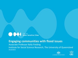 Engaging communities with flood issues
Associate Professor Kelly Fielding
Institute for Social Science Research, The University of Queensland
25/3/2015
 