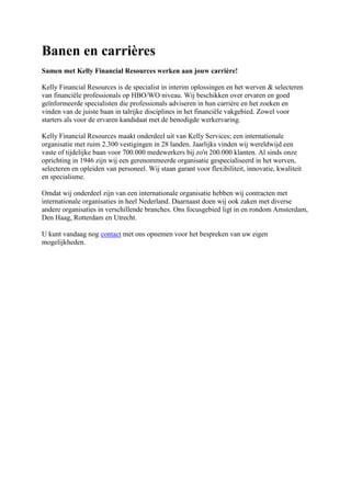Banen en carrières<br />Samen met Kelly Financial Resources werken aan jouw carrière!<br />Kelly Financial Resources is de specialist in interim oplossingen en het werven & selecteren van financiële professionals op HBO/WO niveau. Wij beschikken over ervaren en goed geïnformeerde specialisten die professionals adviseren in hun carrière en het zoeken en vinden van de juiste baan in talrijke disciplines in het financiële vakgebied. Zowel voor starters als voor de ervaren kandidaat met de benodigde werkervaring.<br />Kelly Financial Resources maakt onderdeel uit van Kelly Services; een internationale organisatie met ruim 2.300 vestigingen in 28 landen. Jaarlijks vinden wij wereldwijd een vaste of tijdelijke baan voor 700.000 medewerkers bij zo'n 200.000 klanten. Al sinds onze oprichting in 1946 zijn wij een gerenommeerde organisatie gespecialiseerd in het werven, selecteren en opleiden van personeel. Wij staan garant voor flexibiliteit, innovatie, kwaliteit en specialisme.<br />Omdat wij onderdeel zijn van een internationale organisatie hebben wij contracten met internationale organisaties in heel Nederland. Daarnaast doen wij ook zaken met diverse andere organisaties in verschillende branches. Ons focusgebied ligt in en rondom Amsterdam, Den Haag, Rotterdam en Utrecht.<br />U kunt vandaag nogcontactmet ons opnemen voor het bespreken van uw eigenmogelijkheden.<br />Waarom Kelly Financial Resources?<br />Een goede reputatie op het gebied van kracht, ondersteuning en integriteitKelly Financial Resources is een gespecialiseerd onderdeel van Kelly Services® International. Wij hebben meer dan 55 jaar ervaring met het succesvol plaatsen van getalenteerde, professionele werknemers zoals u, in het hele land en de hele wereld. De uiterst deskundige medewerkers van Kelly Financial Resources hebben de vereiste kennis van de markt en toegang tot de wereldwijde informatiebronnen die nodig zijn om u aan de baan te helpen waarnaar u op zoek bent. Door onze ervaring binnen de financiële branche, weten we als eerste welke banen gezocht zijn en welke niet.<br />Neem voor meer informatie contact op met jelokale vestiging van Kelly Financial Resources.<br />KFR Interim Professional<br />Tijdelijke en snelle behoefte aan een Financial Professional?<br />Kelly Financial Resources biedt ook de oplossing voor uw tijdelijke opdrachten!<br />•Wat doet een KFR Interim Professional ?Interim is in ons land een relatief nieuw fenomeen, dat sinds begin jaren negentig zijn intrede maakte.Er bestaat nog altijd verwarring rond de taken van een Interim Professional. Hij/zij is niet alleen de crisismanager die van bedrijf tot bedrijf snelt om brandjes te blussen. Het takenpakket van een interimmer is aanzienlijk uitgebreid.Ondernemingen schakelen een interimmer onder andere in om een afwezige leidinggevende te vervangen, veranderingen in goede banen te leiden, projecten te coördineren, nieuwe activiteiten op te starten of achterstanden weg te werken.<br />•De voordelen van een KFR Interim ProfessionalEen KFR Interim Professional biedt vele voordelen. In de eerste plaats de flexibiliteit en de snelle inzetbaarheid.Onze interimmer kan al binnen een paar dagen aan de slag in uw organisatie. Hij/zij zal proberen om zo snel mogelijk zijn doelstellingen te bereiken en resultaten te boeken. Een ander pluspunt van onze is zijn/haar specialisatie en vakkennis.<br />•De begeleiding van een KFR Interim ProfessionalHet is primaire taak van Kelly Financial Resources om de meest geschikte Interim Professional bij uw bedrijf te plaatsen.Wij begeleiden onze Interim Professional in zijn/haar opdracht en waken over de kwaliteit. Kelly Financial Resources zorgt er ook voor dat het uitvoeren van de opdracht binnen de vooraf gestelde doelstellingen blijft.<br />Kelly voor organisaties<br />Het werven en selecteren van financieel personeel is een specialisme. Naast een goede kennis van Human Resources is extra expertise nodig, namelijk affiniteit met het financiële vakgebied en een goed inzicht in het specifieke werkterrein van de opdrachtgever. Deze brede expertise vindt u alleen bij een organisatie waarvan de medewerkers zelf over een financiële achtergrond beschikken. Kelly Financial Resources is zo'n organisatie.<br />Expertise<br />Kelly Financial Resources (KFR) bestaat uit een team van professionals met een financiële achtergrond en een actuele kennis van de werving en selectie branche. Deze ervaring stelt hen in staat om de juiste keuze te maken en verantwoorde adviezen te geven bij de werving en selectie van financieel personeel binnen de talrijke disciplines die het financiële vakgebied rijk is.<br />Duurzame relatie<br />KFR zet zich in om personeel te vinden dat voldoet aan uw eisen. Wij passen een uitgebreide follow-up procedure toe, zodat we er zeker van zij dat geleverde prestaties overeenkomen met uw verwachtingen. Met onze toegespitste werving en selectiemethode streven wij naar een duurzame relatie en een maximale klanttevredenheid.<br />Uw bron voor financieel talent<br />Zoekt u ervaren financiële experts die zich al ruimschoots hebben bewezen of zoekt u kandidaten die nog aan het begin van hun carrière staan?<br />Al onze kandidaten worden grondig gescreend op hard skills zoals opleidingen en werkervaring. Daarnaast wordt gekeken of de kandidaat over de benodigde soft skills beschikt, zoals bepaalde persoonlijke eigenschappen en vaardigheden (competenties).Wij hebben zowel contact met gekwalificeerde passieve kandidaten die niet direct op zoek zijn naar een nieuwe baan als met kandidaten die actief solliciteren. Dankzij deze rijke bron van financieel talent kan Kelly Financial Resources de beste kandidaat voor u selecteren. Een kandidaat die voldoet aan uw functieprofiel en die past binnen uw bedrijfscultuur.<br />