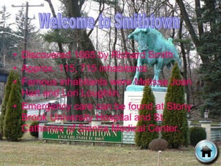 Discovered 1665 by Richard Smith Approx. 115, 715 inhabitants Famous inhabitants were Melissa Joan Hart and Lori Loughlin. Emergency care can be found at Stony Brook University Hospital and St. Catherine of Sienna Medical Center. Welcome to Smithtown 