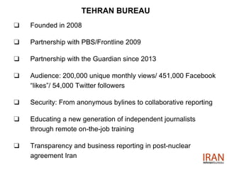 TEHRAN BUREAU
❑ Founded in 2008
❑ Partnership with PBS/Frontline 2009
❑ Partnership with the Guardian since 2013
❑ Audience: 200,000 unique monthly views/ 451,000 Facebook
“likes”/ 54,000 Twitter followers
❑ Security: From anonymous bylines to collaborative reporting
❑ Educating a new generation of independent journalists
through remote on-the-job training
❑ Transparency and business reporting in post-nuclear
agreement Iran
 