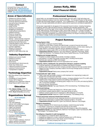 Areas of Specialization
• Software as a Service (SaaS)
• Business dashboard & metrics
• Financial reporting & statements
• Key performance indicators
• Strategic planning
• GAAP & IFRS
• Auditing & tax preparation
• Budgeting & forecasting
• Creating Board presentations
• Software licensing
• Revenue recognition
• Customer centric CFO
• Raising equity & debt
• Startup – venture backed companies
• Turnaround & high growth settings
• Building financial infrastructure
• Corporate legal & human resources
• Team building & mentoring
• Contract negotiation
• Mergers & Acquisitions
• Corporate integration
• SOP 97-2, FAS 123R & FAS 109
Industry Experience
• Software-as-a-service (SaaS)
• Software & licensing
• High technology
• eCommerce
• Internetworking & internet security
• Public Key Infrastructure
• Telecommunications & wireless
• Leasing & financial services
• Transportation & logistics
Technology Expertise
• MS Office (Word, Excel, PowerPoint,
Outlook)
• QuickBooks & Crystal Reports
• Oracle, SAP & Hyperion
• Salesforce.com, Peachtree & Macola
• Great Plains & ADP & many more
Education
• MBA, Babson College – F.W. Olin
Graduate School of Business (finance)
• BSBA, Bryant University (accounting)
Organizations Served
(as an employee)
• Trade Area Systems
• RatePoint
• Top Layer Networks
• Verizon, GTE & BBN Technologies
• Baltimore Technologies
• CyberTrust Solutions
• GTE Internetworking
• The Kellaway Group
• Pioneer Medical Systems
(as a consultant)
• EverGreen Capital Resources
• Gold Wire Technology
• Performaworks
• Town of Foxboro (advisory, finance &
stadium advisory committees)
• WISCA (housing association)
Project Summary
Raising Equity & Debt
• Key player in raising six rounds of equity
• Raised over $100 million of equity and debt through a myriad of financial instruments
• Working capital lines, revolving lines, mezzanine, preferred stock, common stock, leasing, etc.
• Deep network in the Boston area with venture capitalists and bankers
• Nearly took company public (IPO) on the Alternative Investment Market (AIM) in London
• Organizations Served: RatePoint, Top Layer Networks, Gold Wire Technology, Afides,
CyberTrust Solutions, The Kellaway Group, Nexus Capital Resources, Pioneer Medical
Budgeting and strategic planning
• Prepared countless budgets and hundreds of strategic analyses
• Key preparer in at least three written business plans, including financial plans
• Business plan evaluator at BBN Technologies
• Organizations Served: Nearly all of the organizations that I served
Reporting, metrics, dashboards, key performance indicators, predictive modeling
• Financial reporting in all organizations to President and Board of Directors
• Building unique reporting to suit each company and best measures their key success factors
• Digging into each company’s business model to find the key leverage points to maximize
growth and profit
• Organizations Served: Nearly every company that I served
Turnarounds and “right” sizing
• “Right” sized high technology company to shift emphasis from engineering to sales and
brought them to break-even cash flows
• Change agent for professional services company, increasing utilization from 27% to 80% while
negative gross margin losses to positive and yielding a 40% EBIDTA
• Turned company profitable by increasing gross margins from 5% to 20% and reducing G&A by
18%, turning them profitable
• Business process improvements
• Organizations Served: Top Layer Networks. GTE Internetworking, The Kellaway Group
High Growth Settings
• Transportation company was listed as Inc. 500 two years running
• eCommerce company grew by 650% in two years during my tenure
• Software company grew from 212 employees to 486 employees in 18 months
• Organizations served: RatePoint, CyberTrust Solutions, The Kellaway Group
Finance and human resources infrastructure build out
• Built 100% of financial and human resources structure for eCommerce start up
• Built financial organization to support 230% employee growth in 18 months
• Organizations served: RatePoint, CyberTrust Solutions, Baltimore Technologies
Mergers & Acquisitions
• Nearly completed IPO of internet security company, market timing was horrible
• Key Player in acquiring six companies and spinning out two others
• In trying to get acquired, presented internet security company to about 60 companies
Organizations served: Top Layer Networks, Baltimore Technologies, CyberTrust Solutions, BBN
Technologies, The Kellaway Group
Due diligence, integration & audit management
• Due diligence on companies before acquiring them
• Supplied due diligence to London investment bankers prior to IPO offering
• Supplied due diligence prior to each equity round of financing
• Managed audit in every company that I served
(Traditional chronological resume available on LinkedIn.)
James Kelly, MBA
Chief Financial Officer
Professional Summary
James Kelly is an accomplished senior financial leader with CFO roles in high technology and
software companies ranging in size from startup to $100M+. For the past 25 years he has worked
for eight high technology software companies. Jim is collaborative in his management style, quickly
steps up to accept responsibility and delivers results without supervision and beyond expectations.
He has been responsible for all aspects of the corporate finance functions, including forecasting,
budgeting, planning, debt and equity financing, negotiating key operating agreements, cash
management, accounting, legal, human resources and auditing. Jim has raised a variety of equity
rounds, debt financing, revolving lines of credit, venture debt, leasing, etc. in excess of $100M. He
has also spearheaded numerous ERP implementations and conversions. Jim holds a bachelor’s
degrees in business management (accounting and economics) from Bryant University and an MBA
from Babson College (finance and entrepreneurship).
Contact
20 Hartwell Drive, Foxboro, MA 02035
(M) 508.269.7557 (E) j.kelly@verizon.net
Leadership Profile: http://www.jamesmkelly.net/
LinkedIn: http://www.linkedin.com/in/jjimkelly
 