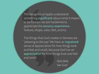 The designers at Apple understand 
something significant about what it means 
to be human: we are hardwired to 
appreciate the sensory experience. 
Texture, shape, color, feel, aroma. 
The things that God creates in Genesis are 
‘pleasing to the eye’ We have an ingrained 
sense of appreciation for how things look 
and feel and smell, because God has an 
appreciation for how things look and feel 
and smell. 
-Rob Bell, 
Sex God 
 