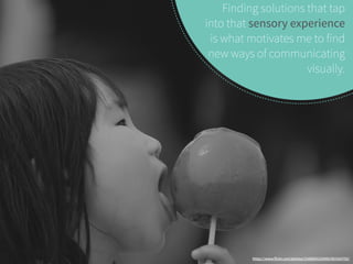 Finding solutions that tap 
into that sensory experience 
is what motivates me to find 
new ways of communicating 
visually. 
https://www.flickr.com/photos/31686852@N00/491924792/ 
 