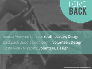 I GIVE 
BACK 
Senoia Vineyard Church: Youth Leader, Design 
Backpack Buddies non-profit: Volunteer, Design 
Costa Rica - Missions: Volunteer, Design 
http://pixabay.com/en/haiti-children-boys-girls-reaching-79641/ 
 