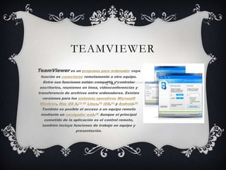 TEAMVIEWER
TeamViewer es un programa para ordenador cuya
función es conectarse remotamente a otro equipo.
Entre sus funciones están: compartir y controlar
escritorios, reuniones en línea, videoconferencias y
transferencia de archivos entre ordenadores. Existen
versiones para los sistemas operativos Microsoft
Windows, Mac OS X,[1] [2] Linux,[3] iOS,[4] y Android.[5]
También es posible el acceso a un equipo remoto
mediante un navegador web.[6] Aunque el principal
cometido de la aplicación es el control remoto,
también incluye funciones de trabajo en equipo y
presentación.
 