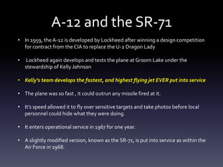 A-12 and the SR-71
• In 1959, the A-12 is developed by Lockheed after winning a design competition
for contract from the CIA to replace the U-2 Dragon Lady
• Lockheed again develops and tests the plane at Groom Lake under the
stewardship of Kelly Johnson
• Kelly’s team develops the fastest, and highest flying jet EVER put into service
• The plane was so fast , it could outrun any missile fired at it.
• It’s speed allowed it to fly over sensitive targets and take photos before local
personnel could hide what they were doing.
• It enters operational service in 1967 for one year.
• A slightly modified version, known as the SR-71, is put into service as within the
Air Force in 1968.
 