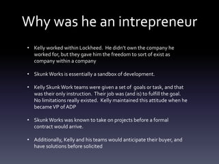 Why was he an intrepreneur
• Kelly worked within Lockheed. He didn’t own the company he
worked for, but they gave him the freedom to sort of exist as
company within a company
• SkunkWorks is essentially a sandbox of development.
• Kelly SkunkWork teams were given a set of goals or task, and that
was their only instruction. Their job was (and is) to fulfill the goal.
No limitations really existed. Kelly maintained this attitude when he
becameVP of ADP
• SkunkWorks was known to take on projects before a formal
contract would arrive.
• Additionally, Kelly and his teams would anticipate their buyer, and
have solutions before solicited
 