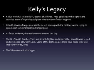 Kelly’s Legacy
• Kelly’s work has inspired UFO stories of all kinds. Area 51 is known throughout the
world as a sort of mythological place where science fiction happens.
• In truth, it was a few geniuses in the desert playing with the best toys while trying to
accomplish some incredibly advanced goals
• As far as we know, this tradition continues to this day
• The B-2 Stealth Bomber,The f-117 Stealth Fighter, and many other aircraft were tested
and developed at Groom Lake. Some of the technologies there have made their way
into our everyday lives
• The SR-71 was retired in 1990…
 