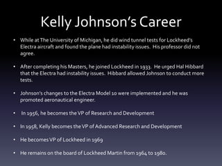 Kelly Johnson’s Career
• While atThe University of Michigan, he did wind tunnel tests for Lockheed’s
Electra aircraft and found the plane had instability issues. His professor did not
agree.
• After completing his Masters, he joined Lockheed in 1933. He urged Hal Hibbard
that the Electra had instability issues. Hibbard allowed Johnson to conduct more
tests.
• Johnson’s changes to the Electra Model 10 were implemented and he was
promoted aeronautical engineer.
• In 1956, he becomes theVP of Research and Development
• In 1958, Kelly becomes theVP of Advanced Research and Development
• He becomesVP of Lockheed in 1969
• He remains on the board of Lockheed Martin from 1964 to 1980.
 