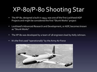 XP-80/P-80 Shooting Star
• The XP-80, designed a built in 1943, was one of the first Lockheed ADP
Projects and might be considered the first “SkunkWorks” project
• Lockheed’s Advanced Research and Development, or ADP, becomes known
as “SkunkWorks”
• The XP-80 was developed by a team of 28 engineers lead by Kelly Johnson.
• It’s the first used “operationally” by the Army Air Force
 