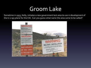 Groom Lake
Sometime in 1955, Kelly, initiates a new government test area to use in development of
the U-2 spy plane for the CIA. Can you guess what name the area came to be called?
 