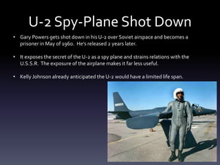 U-2 Spy-Plane Shot Down
• Gary Powers gets shot down in his U-2 over Soviet airspace and becomes a
prisoner in May of 1960. He’s released 2 years later.
• It exposes the secret of the U-2 as a spy plane and strains relations with the
U.S.S.R. The exposure of the airplane makes it far less useful.
• Kelly Johnson already anticipated the U-2 would have a limited life span.
 