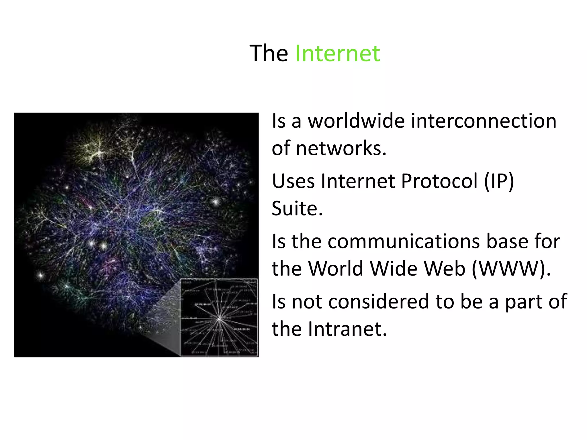 The InternetIs a worldwide interconnection of networks. Uses Internet Protocol (IP) Suite. Is the communications base for the World Wide Web (WWW).Is not considered to be a part of the Intranet.