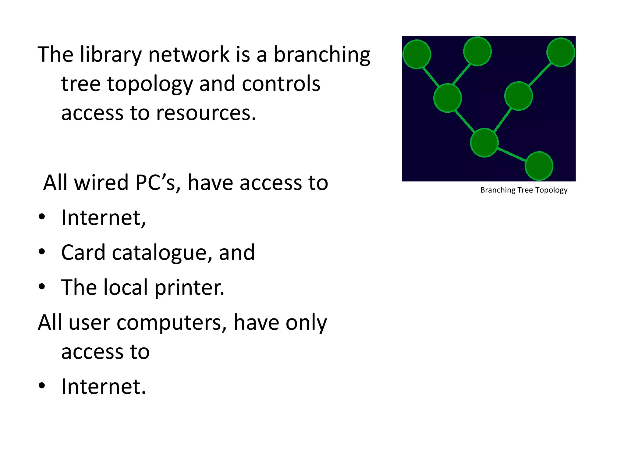 The library network is a branching tree topology and controls access to resources. All wired PC’s, have access toInternet, Card catalogue, andThe local printer.All user computers, have only access to Internet.Branching Tree Topology