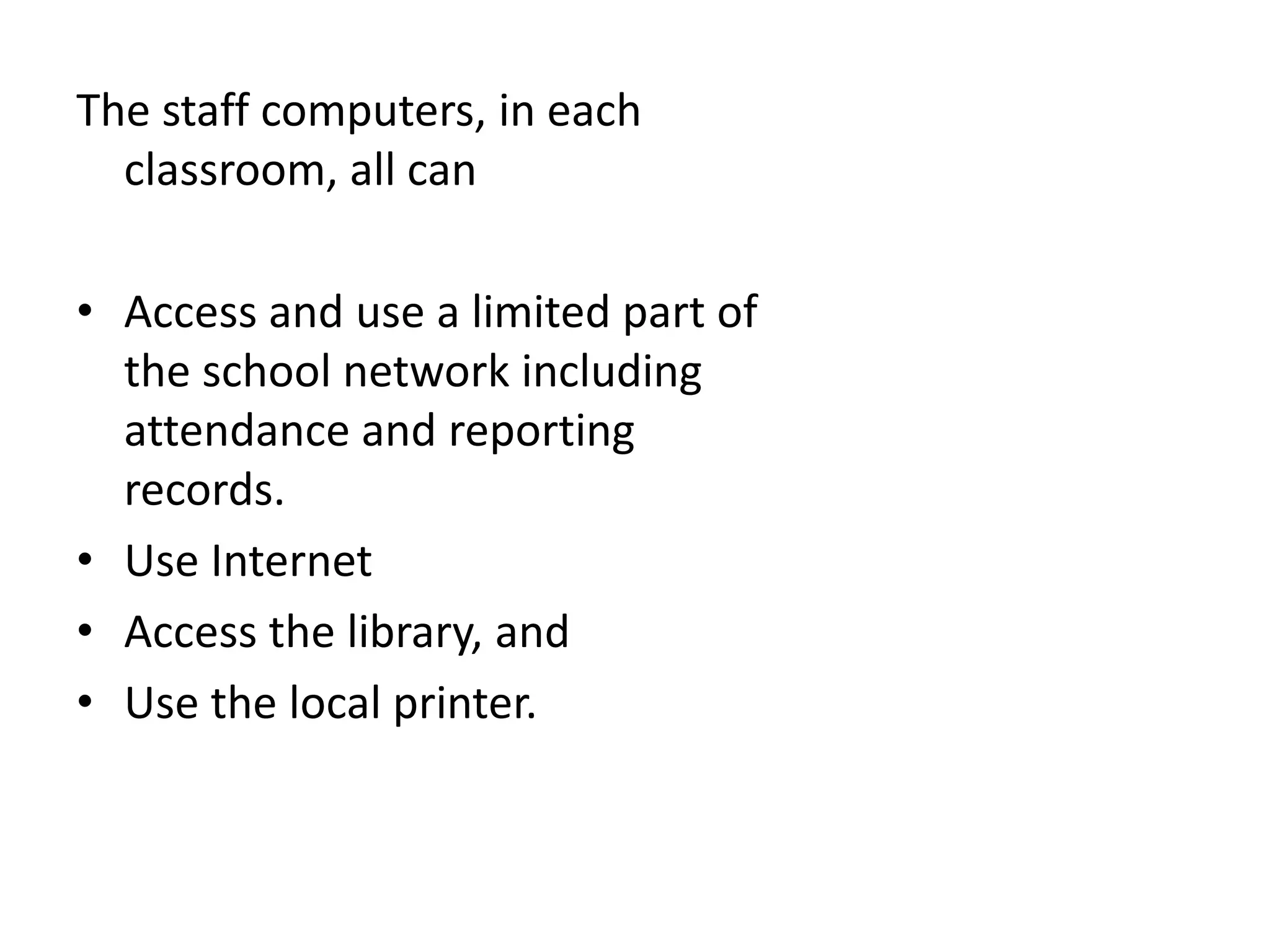 The staff computers, in each classroom, all canAccess and use a limited part of the school network including attendance and reporting records.Use Internet Access the library, andUse the local printer.