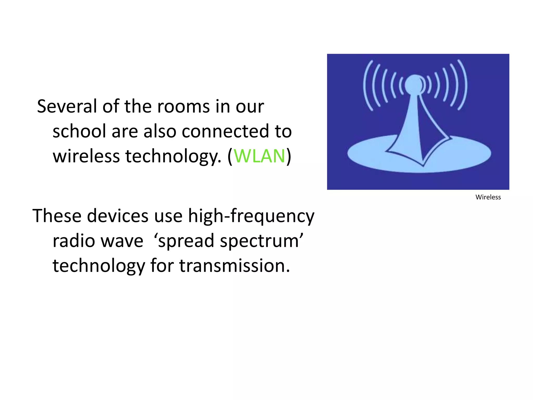  Several of the rooms in our school are also connected to wireless technology. (WLAN)These devices use high-frequency radio wave  ‘spread spectrum’ technology for transmission.Wireless