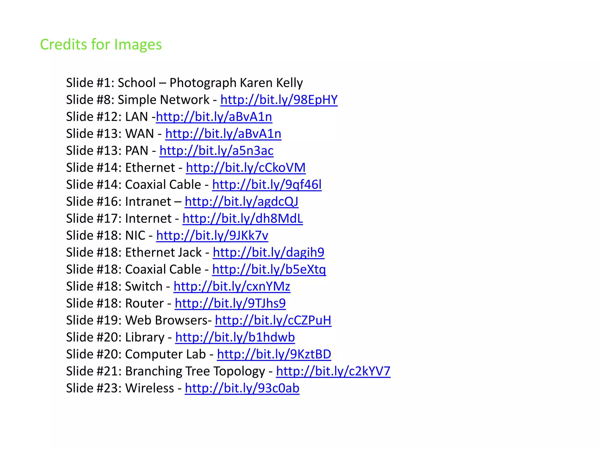 Credits for ImagesSlide #1: School – Photograph Karen KellySlide #8: Simple Network - http://bit.ly/98EpHYSlide #12: LAN -http://bit.ly/aBvA1nSlide #13: WAN - http://bit.ly/aBvA1nSlide #13: PAN - http://bit.ly/a5n3acSlide #14: Ethernet - http://bit.ly/cCkoVMSlide #14: Coaxial Cable - http://bit.ly/9qf46lSlide #16: Intranet – http://bit.ly/agdcQJSlide #17: Internet - http://bit.ly/dh8MdLSlide #18: NIC - http://bit.ly/9JKk7vSlide #18: Ethernet Jack - http://bit.ly/dagih9Slide #18: Coaxial Cable - http://bit.ly/b5eXtqSlide #18: Switch - http://bit.ly/cxnYMzSlide #18: Router - http://bit.ly/9TJhs9Slide #19: Web Browsers- http://bit.ly/cCZPuHSlide #20: Library - http://bit.ly/b1hdwbSlide #20: Computer Lab - http://bit.ly/9KztBDSlide #21: Branching Tree Topology - http://bit.ly/c2kYV7Slide #23: Wireless - http://bit.ly/93c0ab
