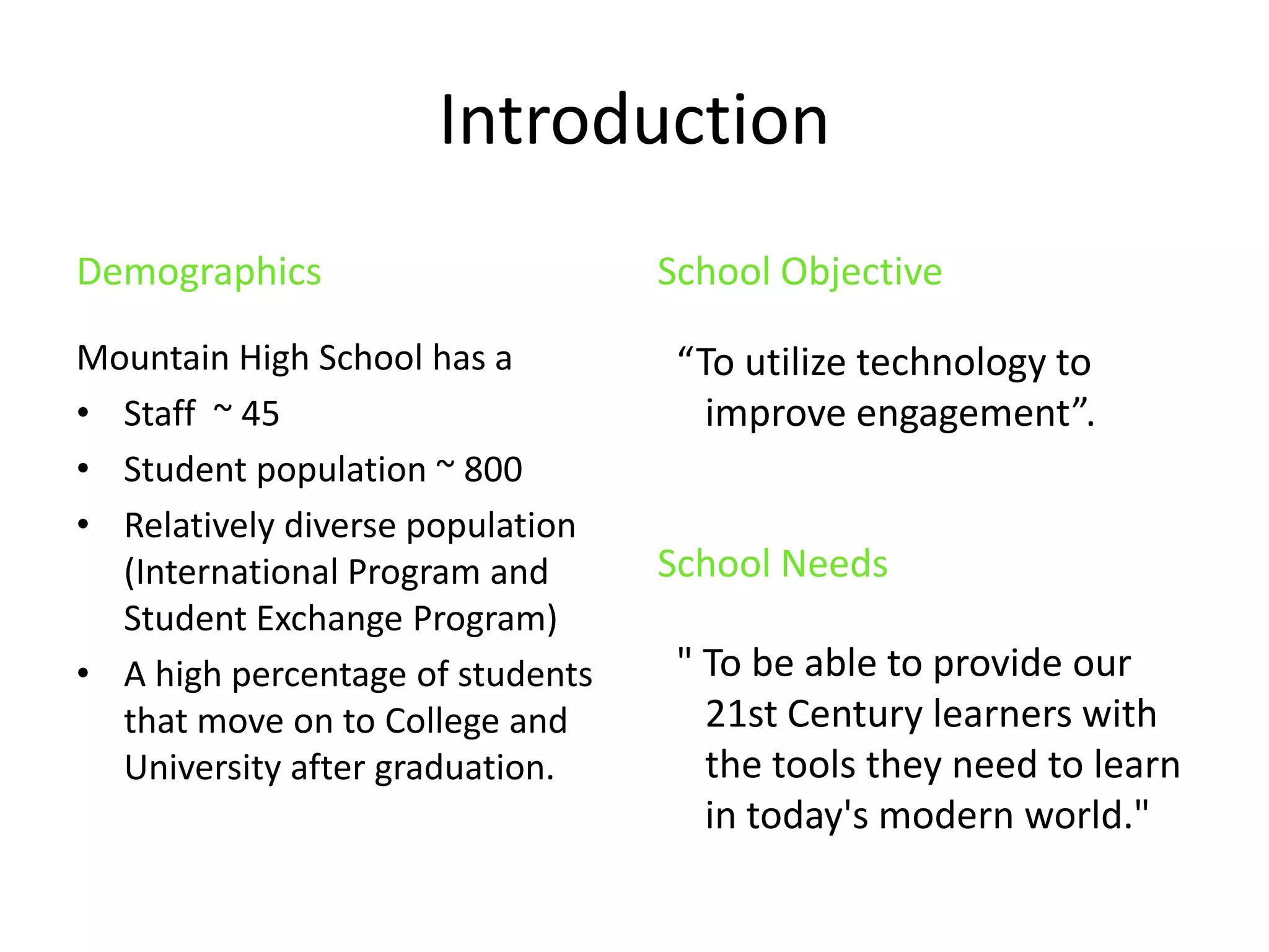 IntroductionDemographicsMountain High School has aStaff  ~ 45 Student population ~ 800 Relatively diverse population (International Program and Student Exchange Program)A high percentage of students that move on to College and University after graduation.School Objective  “To utilize technology to improve engagement”. School Needs  " To be able to provide our 21st Century learners with the tools they need to learn in today's modern world." 