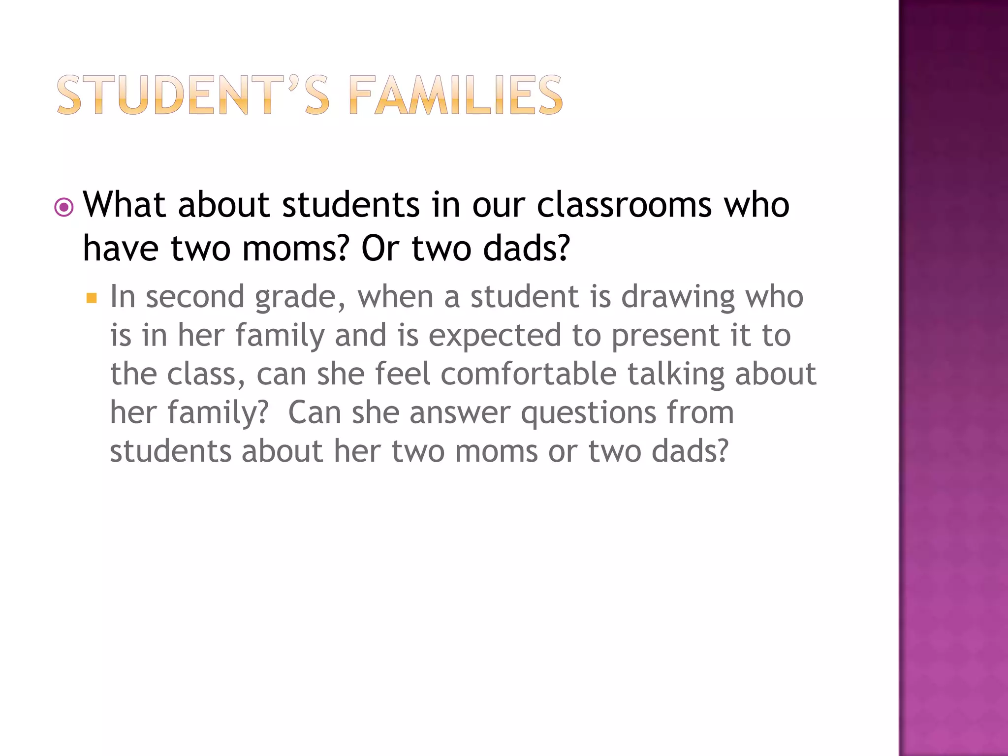  What about students in our classrooms who
 have two moms? Or two dads?
    In second grade, when a student is drawing who
     is in her family and is expected to present it to
     the class, can she feel comfortable talking about
     her family? Can she answer questions from
     students about her two moms or two dads?
 