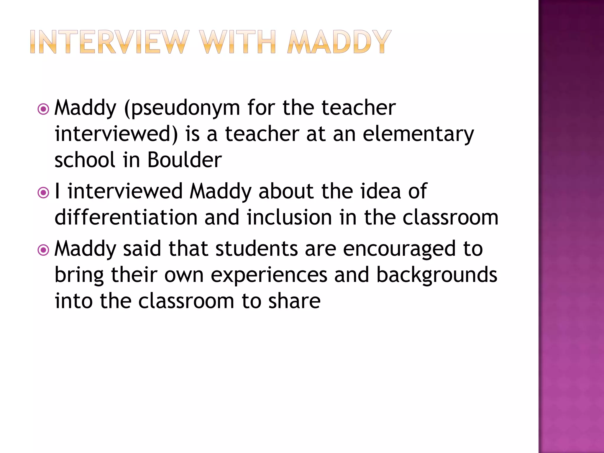  Maddy   (pseudonym for the teacher
  interviewed) is a teacher at an elementary
  school in Boulder
 I interviewed Maddy about the idea of
  differentiation and inclusion in the classroom
 Maddy said that students are encouraged to
  bring their own experiences and backgrounds
  into the classroom to share
 