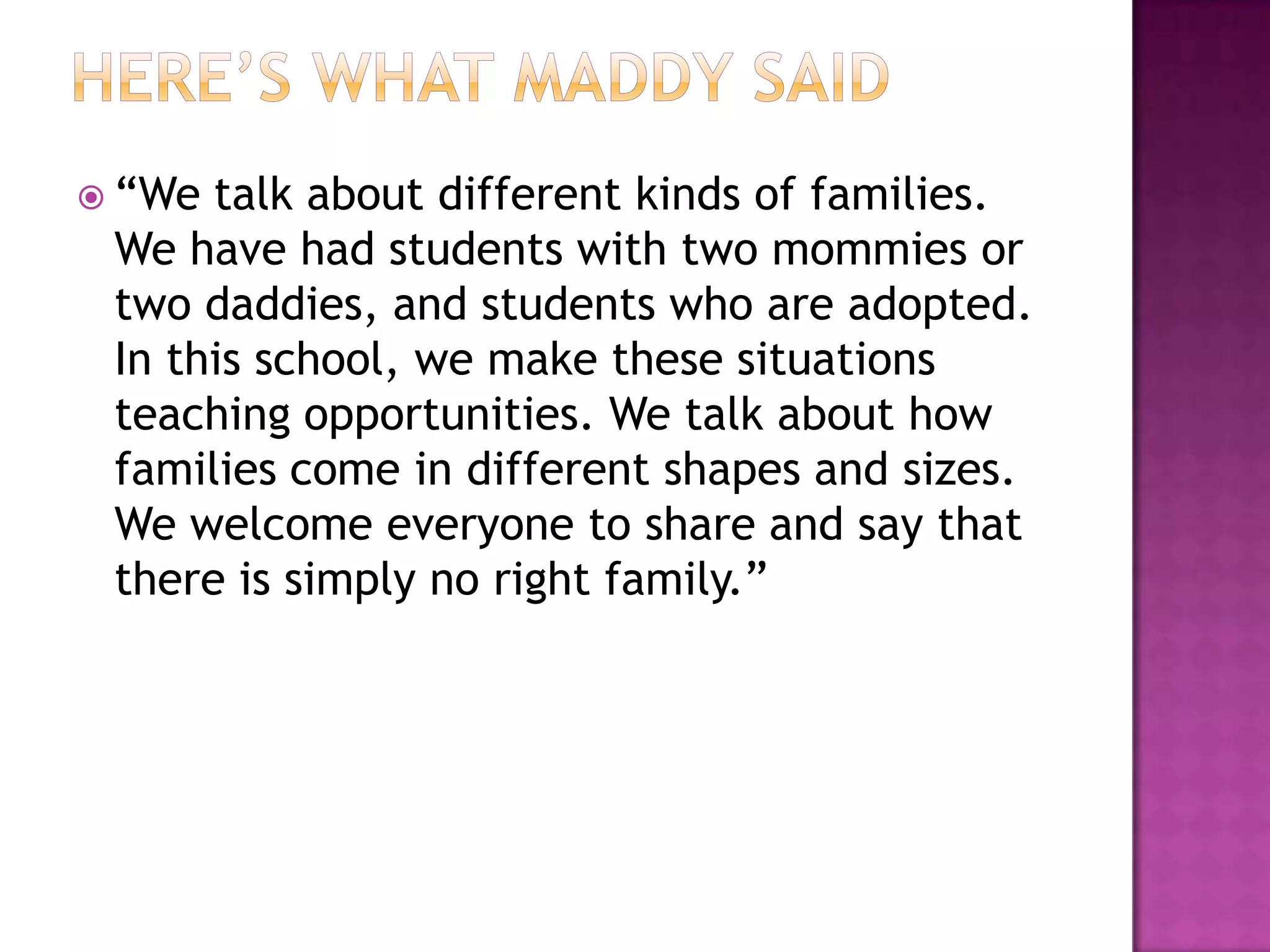  “We talk about different kinds of families.
 We have had students with two mommies or
 two daddies, and students who are adopted.
 In this school, we make these situations
 teaching opportunities. We talk about how
 families come in different shapes and sizes.
 We welcome everyone to share and say that
 there is simply no right family.”
 