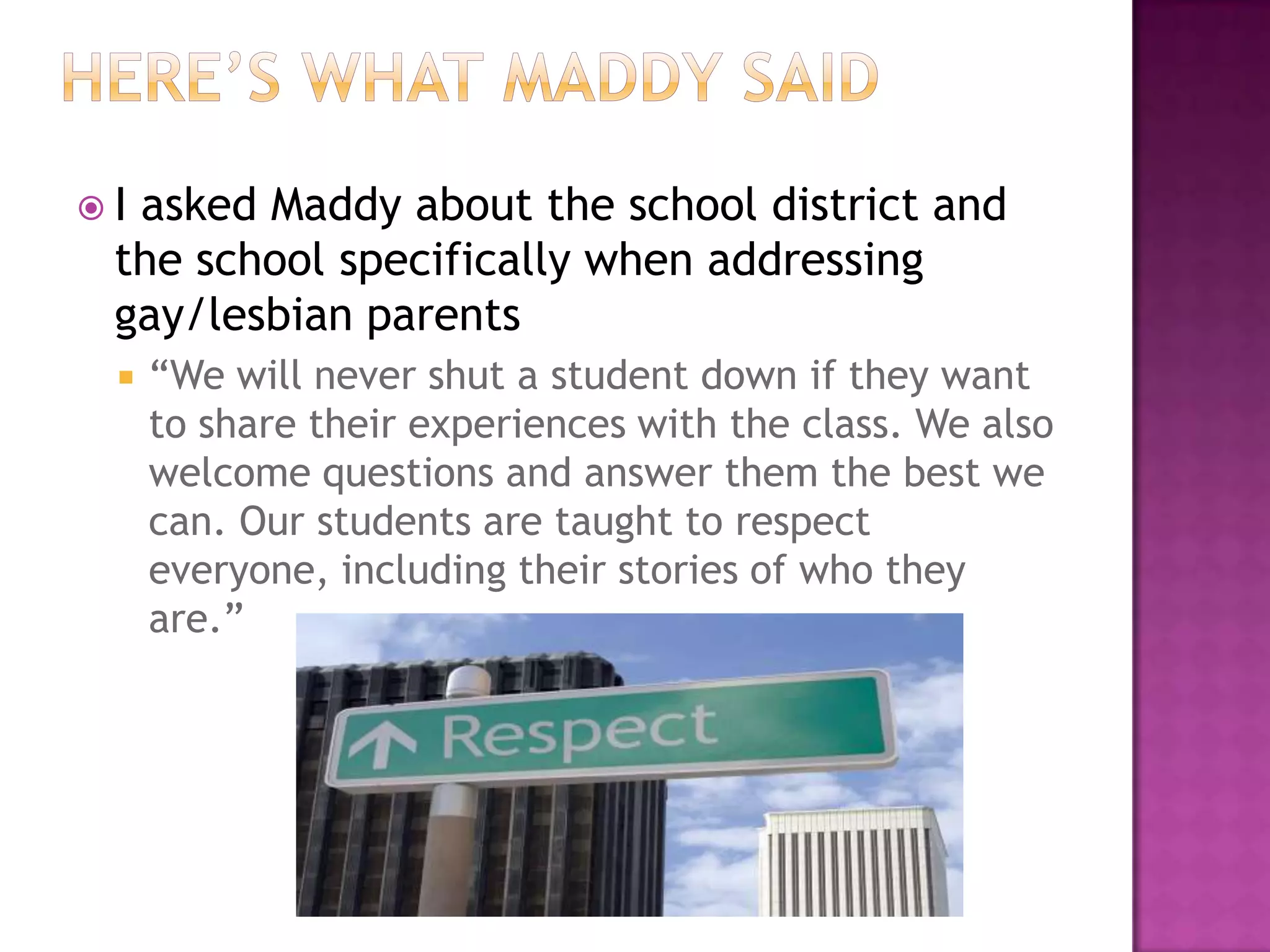 Iasked Maddy about the school district and
 the school specifically when addressing
 gay/lesbian parents
    “We will never shut a student down if they want
     to share their experiences with the class. We also
     welcome questions and answer them the best we
     can. Our students are taught to respect
     everyone, including their stories of who they
     are.”
 