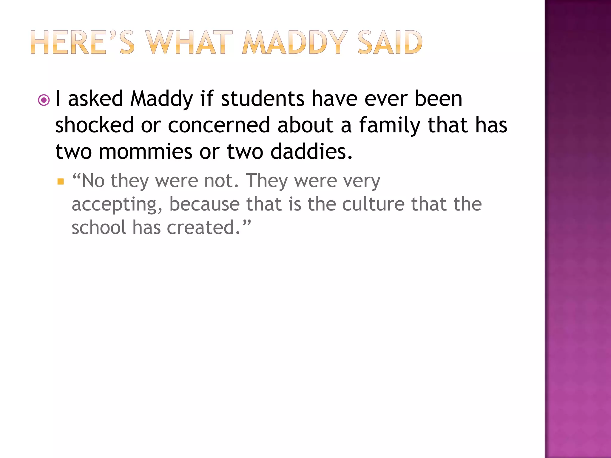 Iasked Maddy if students have ever been
 shocked or concerned about a family that has
 two mommies or two daddies.
    “No they were not. They were very
     accepting, because that is the culture that the
     school has created.”
 
