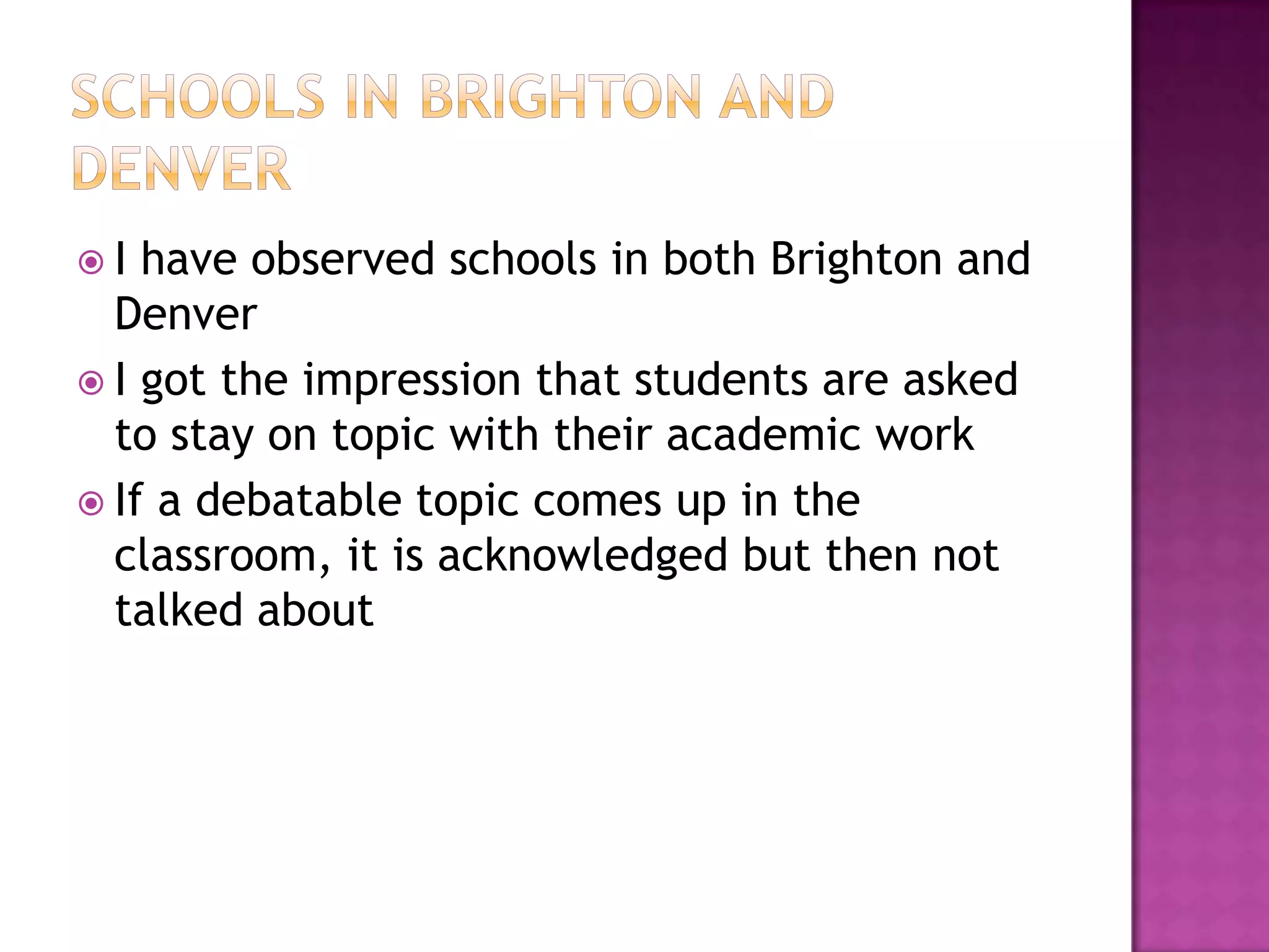 I  have observed schools in both Brighton and
  Denver
 I got the impression that students are asked
  to stay on topic with their academic work
 If a debatable topic comes up in the
  classroom, it is acknowledged but then not
  talked about
 