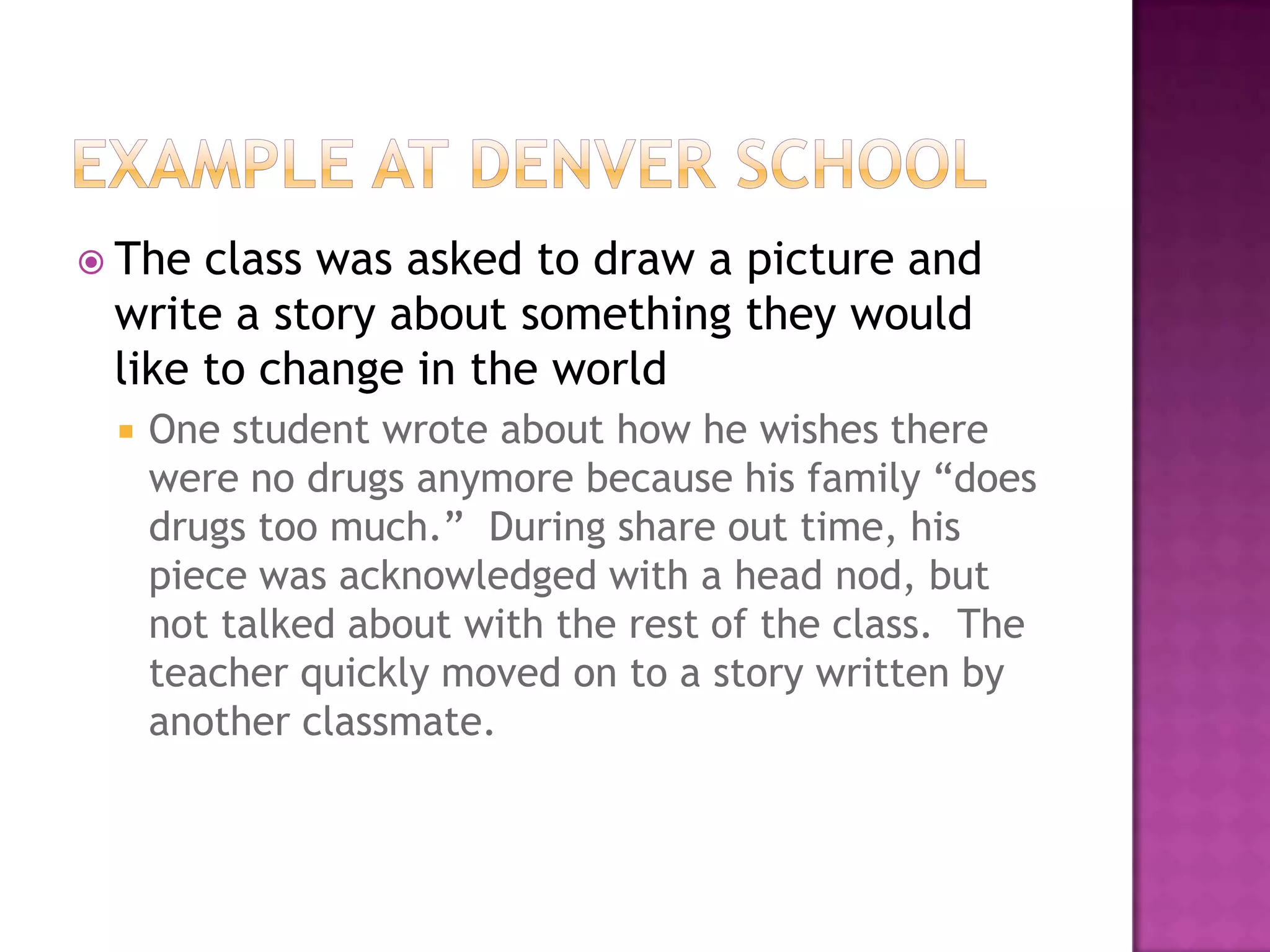  The class was asked to draw a picture and
 write a story about something they would
 like to change in the world
    One student wrote about how he wishes there
     were no drugs anymore because his family “does
     drugs too much.” During share out time, his
     piece was acknowledged with a head nod, but
     not talked about with the rest of the class. The
     teacher quickly moved on to a story written by
     another classmate.
 
