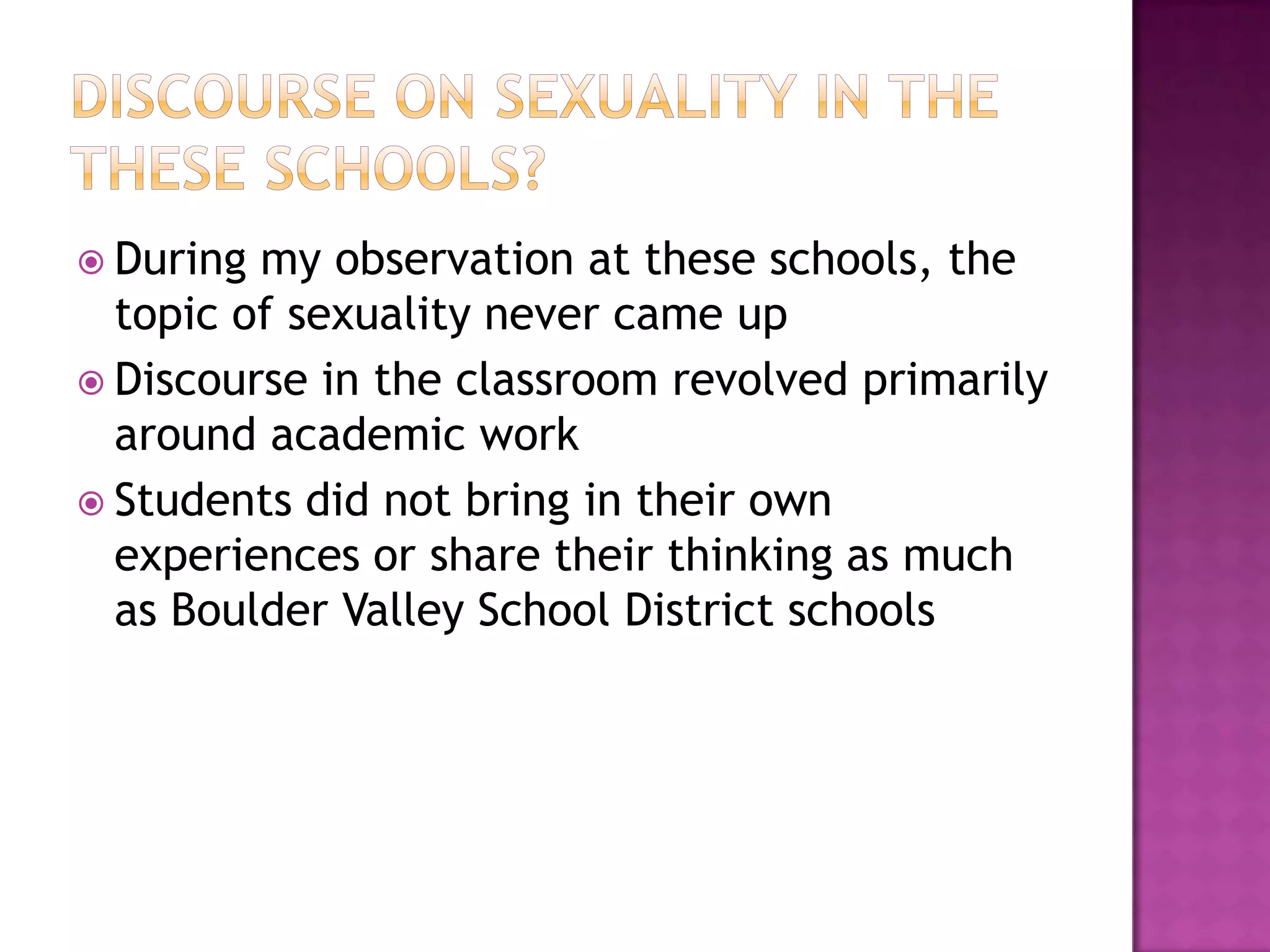  During my observation at these schools, the
  topic of sexuality never came up
 Discourse in the classroom revolved primarily
  around academic work
 Students did not bring in their own
  experiences or share their thinking as much
  as Boulder Valley School District schools
 
