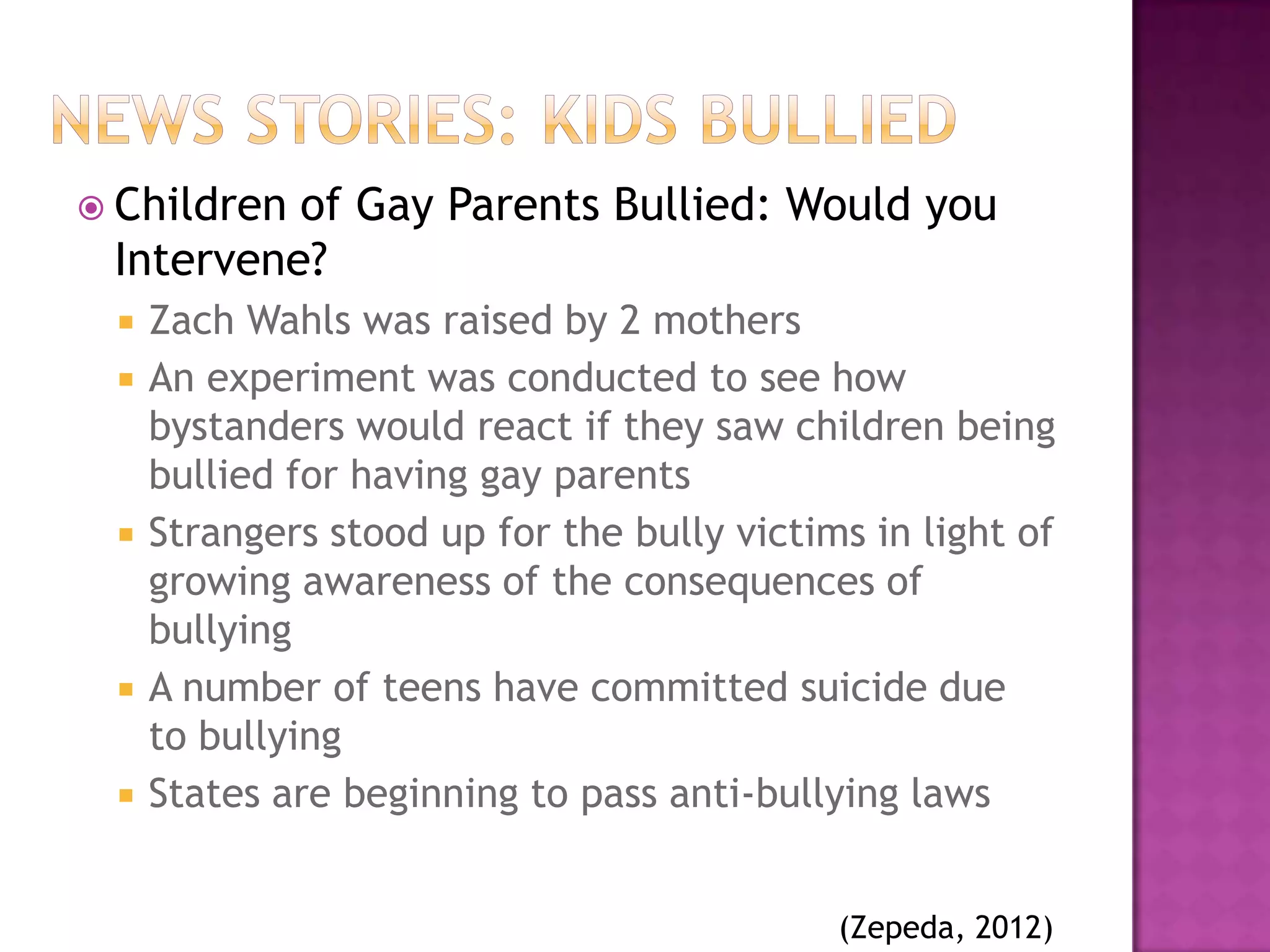  Childrenof Gay Parents Bullied: Would you
 Intervene?
    Zach Wahls was raised by 2 mothers
    An experiment was conducted to see how
     bystanders would react if they saw children being
     bullied for having gay parents
    Strangers stood up for the bully victims in light of
     growing awareness of the consequences of
     bullying
    A number of teens have committed suicide due
     to bullying
    States are beginning to pass anti-bullying laws


                                            (Zepeda, 2012)
 