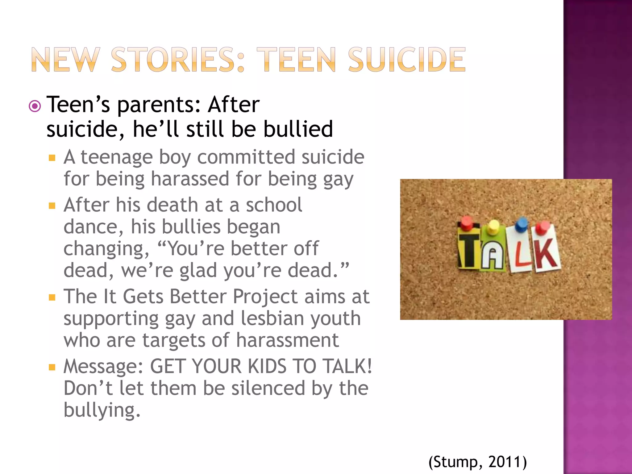  Teen’sparents: After
 suicide, he’ll still be bullied
    A teenage boy committed suicide
     for being harassed for being gay
    After his death at a school
     dance, his bullies began
     changing, “You’re better off
     dead, we’re glad you’re dead.”
    The It Gets Better Project aims at
     supporting gay and lesbian youth
     who are targets of harassment
    Message: GET YOUR KIDS TO TALK!
     Don’t let them be silenced by the
     bullying.

                                          (Stump, 2011)
 