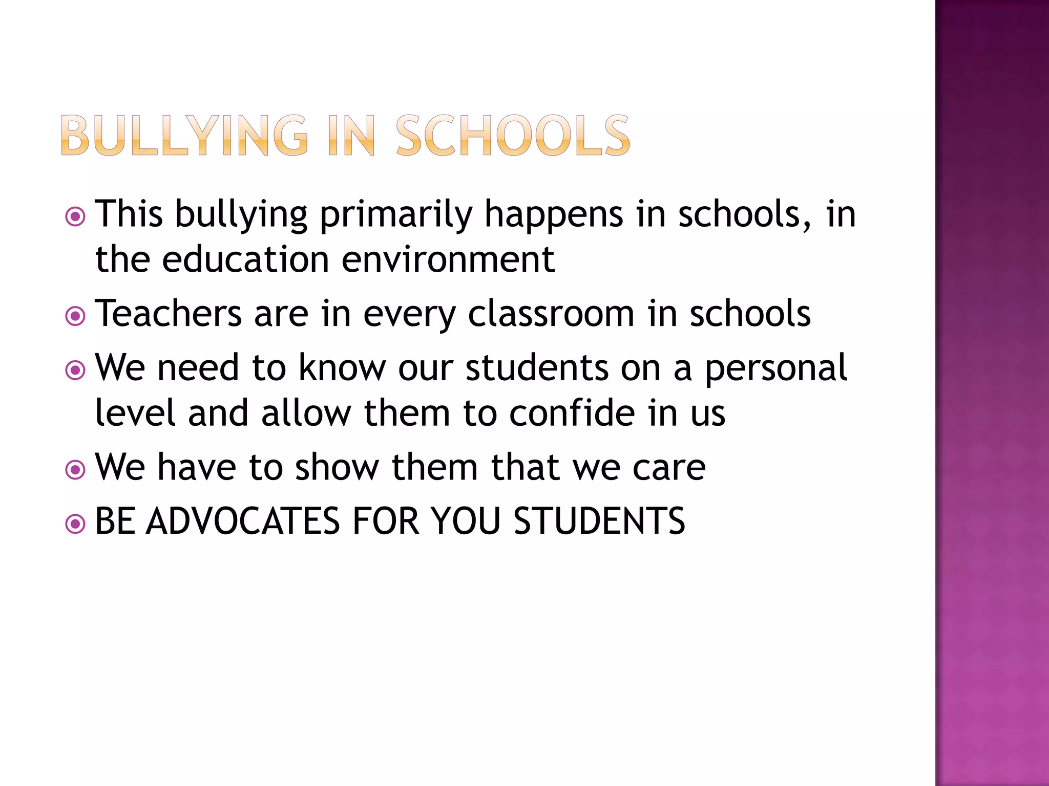  This bullying primarily happens in schools, in
  the education environment
 Teachers are in every classroom in schools
 We need to know our students on a personal
  level and allow them to confide in us
 We have to show them that we care
 BE ADVOCATES FOR YOU STUDENTS
 