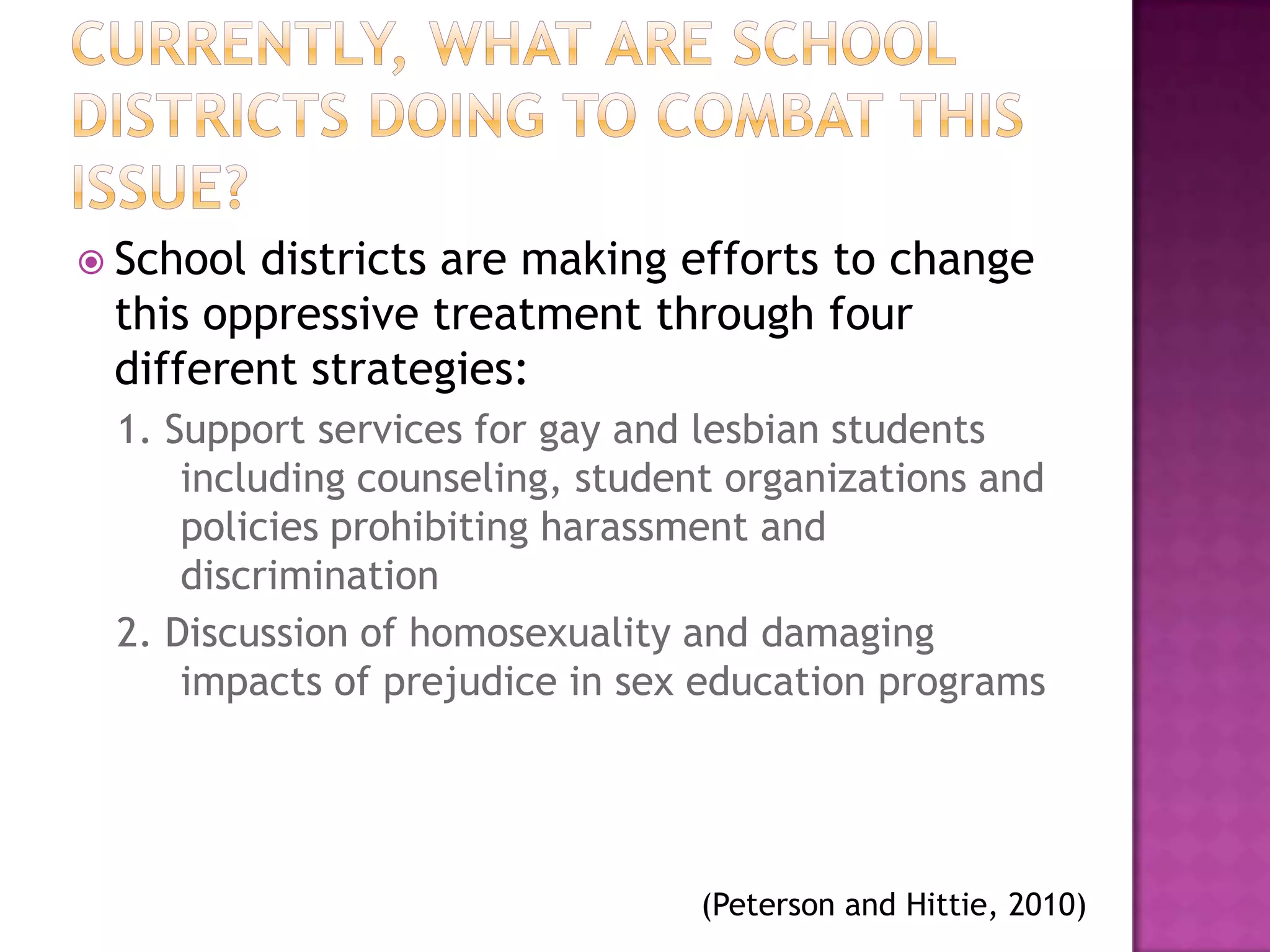  Schooldistricts are making efforts to change
 this oppressive treatment through four
 different strategies:
 1. Support services for gay and lesbian students
     including counseling, student organizations and
     policies prohibiting harassment and
     discrimination
 2. Discussion of homosexuality and damaging
     impacts of prejudice in sex education programs




                                 (Peterson and Hittie, 2010)
 