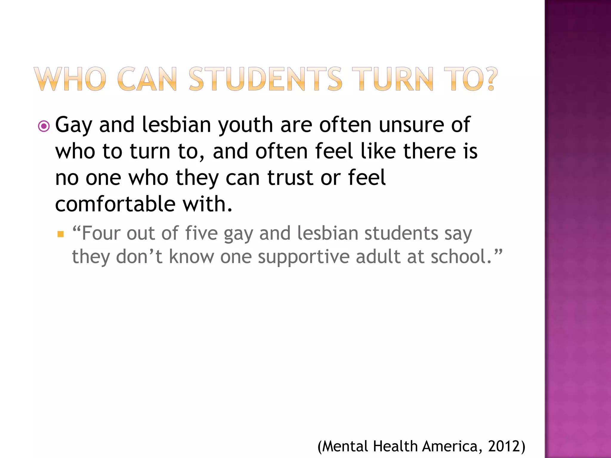  Gayand lesbian youth are often unsure of
 who to turn to, and often feel like there is
 no one who they can trust or feel
 comfortable with.
    “Four out of five gay and lesbian students say
     they don’t know one supportive adult at school.”




                                (Mental Health America, 2012)
 