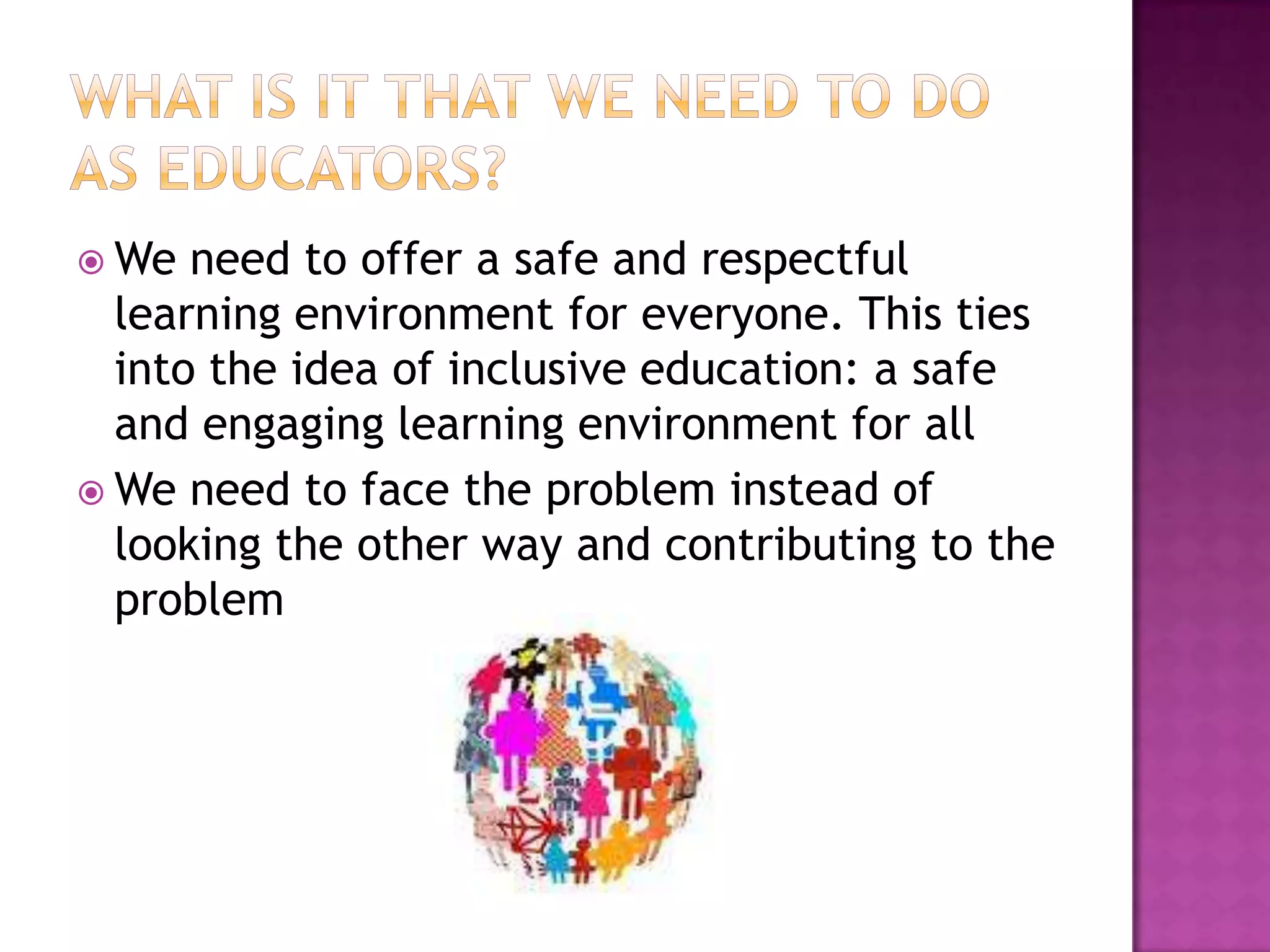  We  need to offer a safe and respectful
  learning environment for everyone. This ties
  into the idea of inclusive education: a safe
  and engaging learning environment for all
 We need to face the problem instead of
  looking the other way and contributing to the
  problem
 