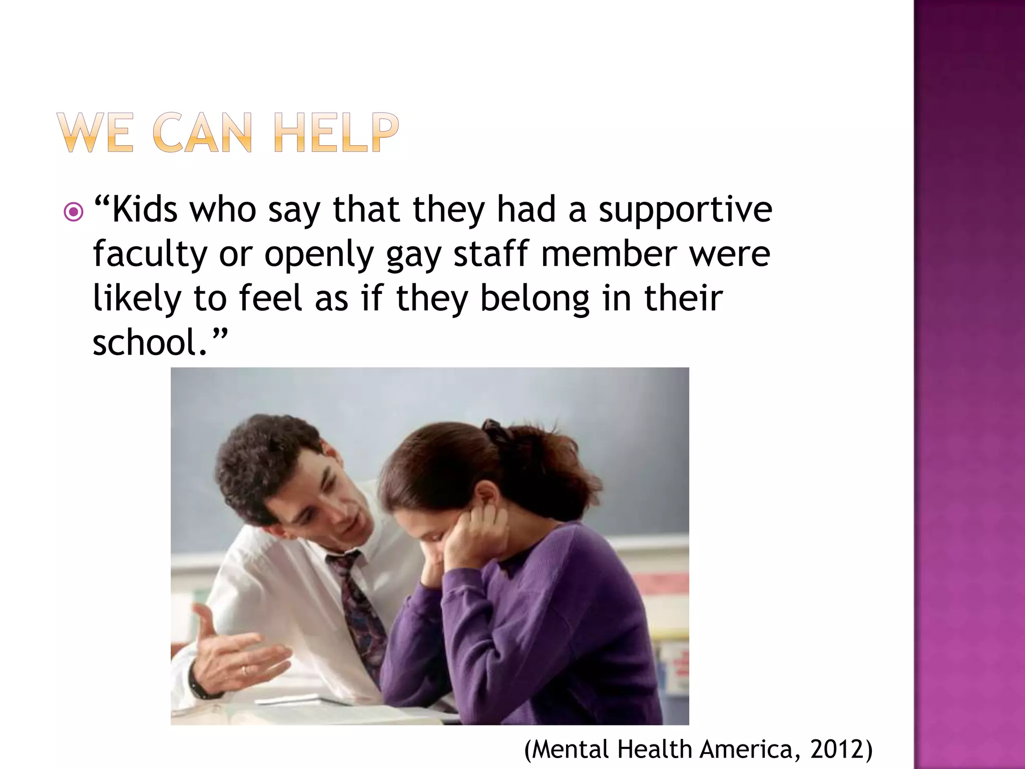  “Kids who say that they had a supportive
 faculty or openly gay staff member were
 likely to feel as if they belong in their
 school.”




                          (Mental Health America, 2012)
 