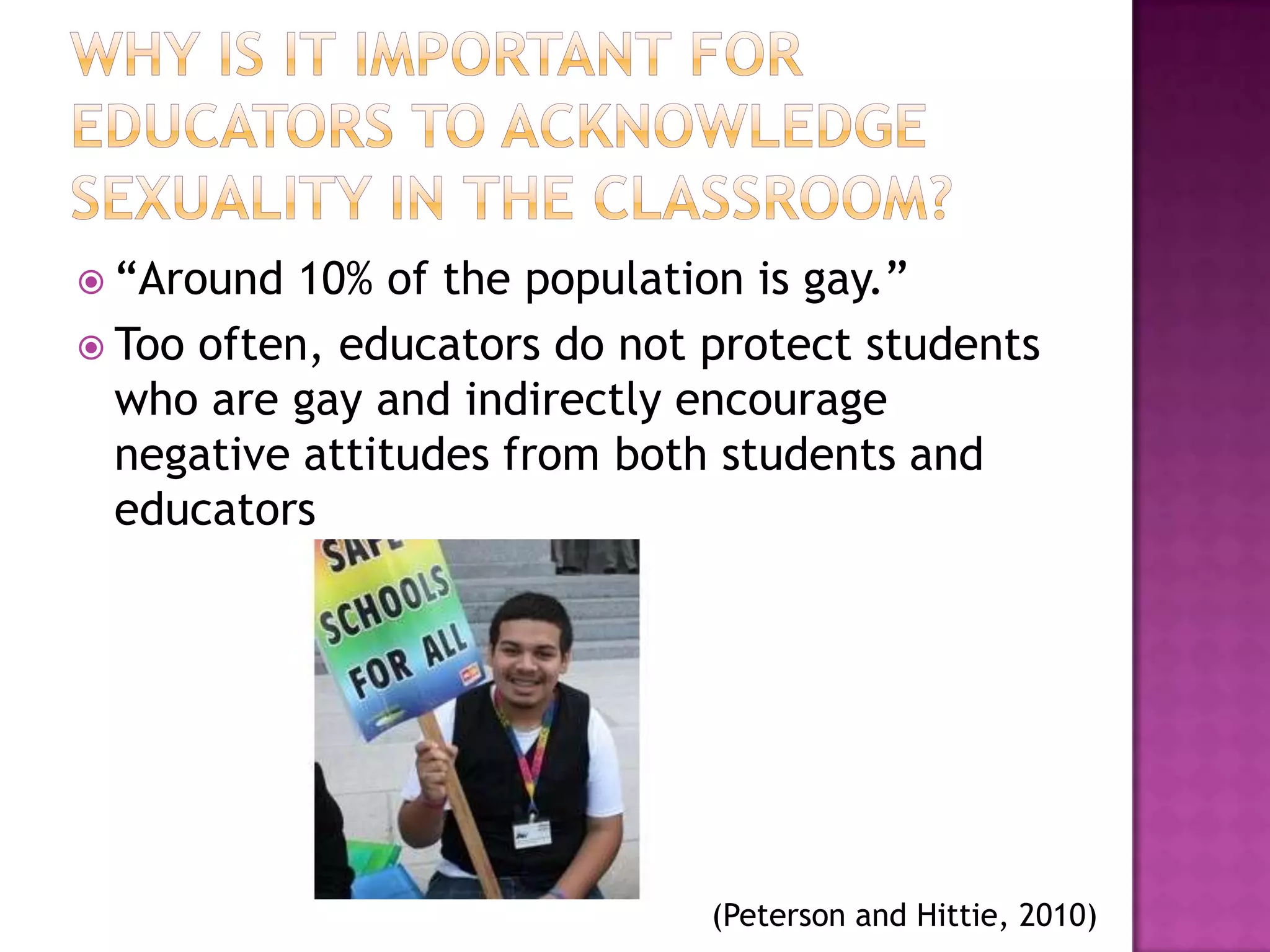  “Around  10% of the population is gay.”
 Too often, educators do not protect students
  who are gay and indirectly encourage
  negative attitudes from both students and
  educators




                              (Peterson and Hittie, 2010)
 