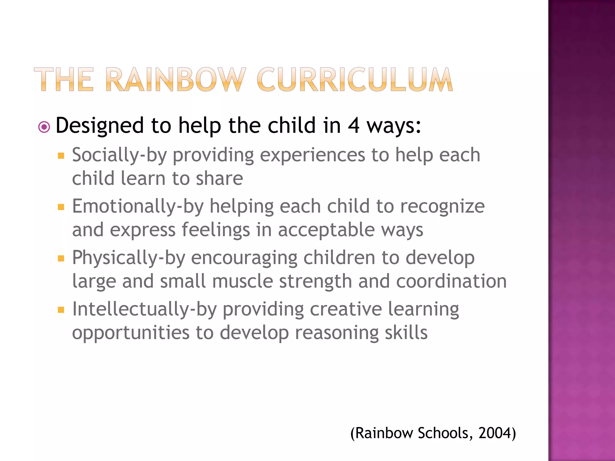  Designed   to help the child in 4 ways:
    Socially-by providing experiences to help each
     child learn to share
    Emotionally-by helping each child to recognize
     and express feelings in acceptable ways
    Physically-by encouraging children to develop
     large and small muscle strength and coordination
    Intellectually-by providing creative learning
     opportunities to develop reasoning skills




                                   (Rainbow Schools, 2004)
 