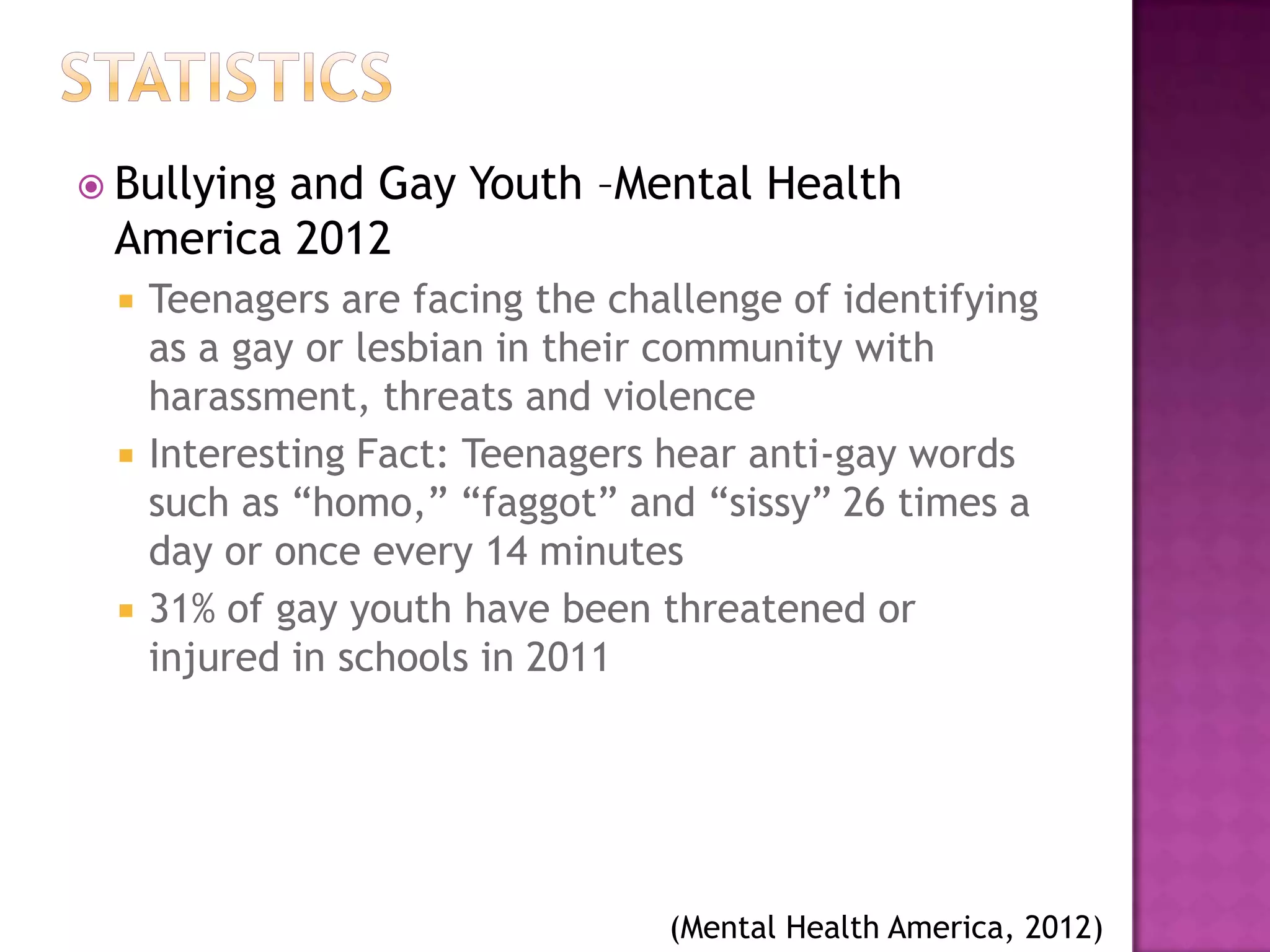  Bullying
         and Gay Youth –Mental Health
 America 2012
     Teenagers are facing the challenge of identifying
      as a gay or lesbian in their community with
      harassment, threats and violence
     Interesting Fact: Teenagers hear anti-gay words
      such as “homo,” “faggot” and “sissy” 26 times a
      day or once every 14 minutes
     31% of gay youth have been threatened or
      injured in schools in 2011




                                  (Mental Health America, 2012)
 