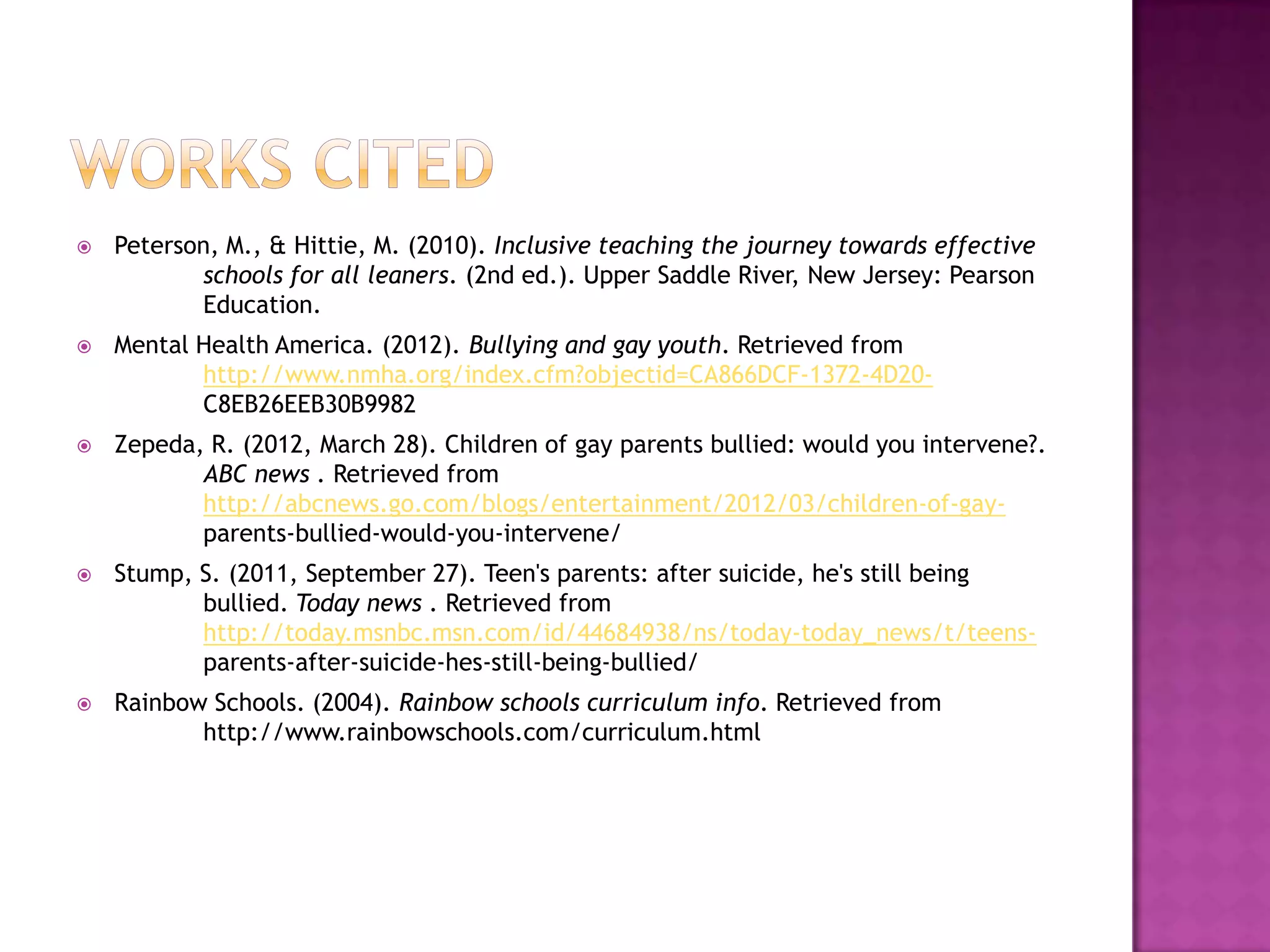    Peterson, M., & Hittie, M. (2010). Inclusive teaching the journey towards effective
           schools for all leaners. (2nd ed.). Upper Saddle River, New Jersey: Pearson
           Education.
   Mental Health America. (2012). Bullying and gay youth. Retrieved from
           http://www.nmha.org/index.cfm?objectid=CA866DCF-1372-4D20-
           C8EB26EEB30B9982
   Zepeda, R. (2012, March 28). Children of gay parents bullied: would you intervene?.
           ABC news . Retrieved from
           http://abcnews.go.com/blogs/entertainment/2012/03/children-of-gay-
           parents-bullied-would-you-intervene/
   Stump, S. (2011, September 27). Teen's parents: after suicide, he's still being
           bullied. Today news . Retrieved from
           http://today.msnbc.msn.com/id/44684938/ns/today-today_news/t/teens-
           parents-after-suicide-hes-still-being-bullied/
   Rainbow Schools. (2004). Rainbow schools curriculum info. Retrieved from
           http://www.rainbowschools.com/curriculum.html
 