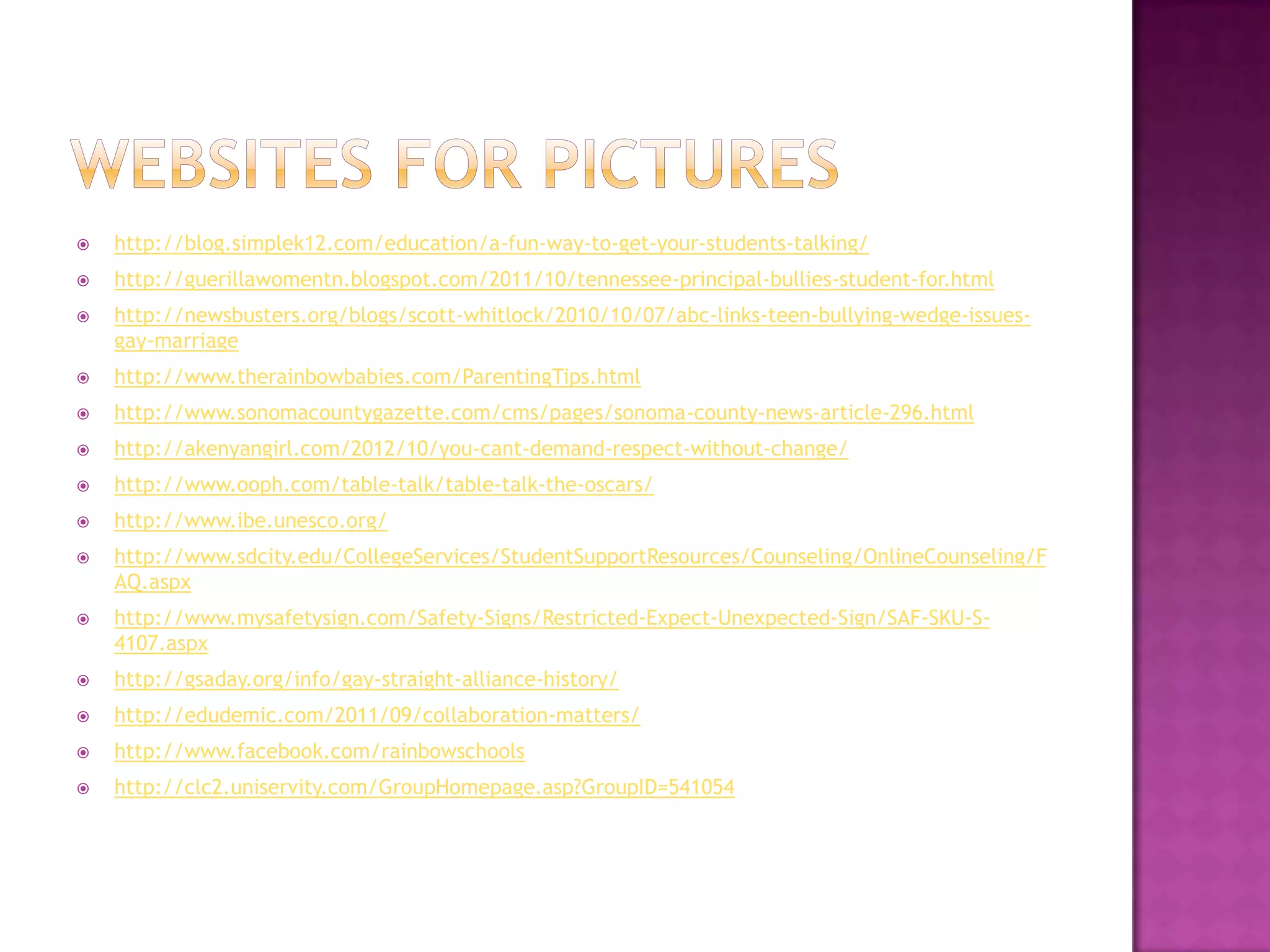    http://blog.simplek12.com/education/a-fun-way-to-get-your-students-talking/
   http://guerillawomentn.blogspot.com/2011/10/tennessee-principal-bullies-student-for.html
   http://newsbusters.org/blogs/scott-whitlock/2010/10/07/abc-links-teen-bullying-wedge-issues-
    gay-marriage
   http://www.therainbowbabies.com/ParentingTips.html
   http://www.sonomacountygazette.com/cms/pages/sonoma-county-news-article-296.html
   http://akenyangirl.com/2012/10/you-cant-demand-respect-without-change/
   http://www.ooph.com/table-talk/table-talk-the-oscars/
   http://www.ibe.unesco.org/
   http://www.sdcity.edu/CollegeServices/StudentSupportResources/Counseling/OnlineCounseling/F
    AQ.aspx
   http://www.mysafetysign.com/Safety-Signs/Restricted-Expect-Unexpected-Sign/SAF-SKU-S-
    4107.aspx
   http://gsaday.org/info/gay-straight-alliance-history/
   http://edudemic.com/2011/09/collaboration-matters/
   http://www.facebook.com/rainbowschools
   http://clc2.uniservity.com/GroupHomepage.asp?GroupID=541054
 