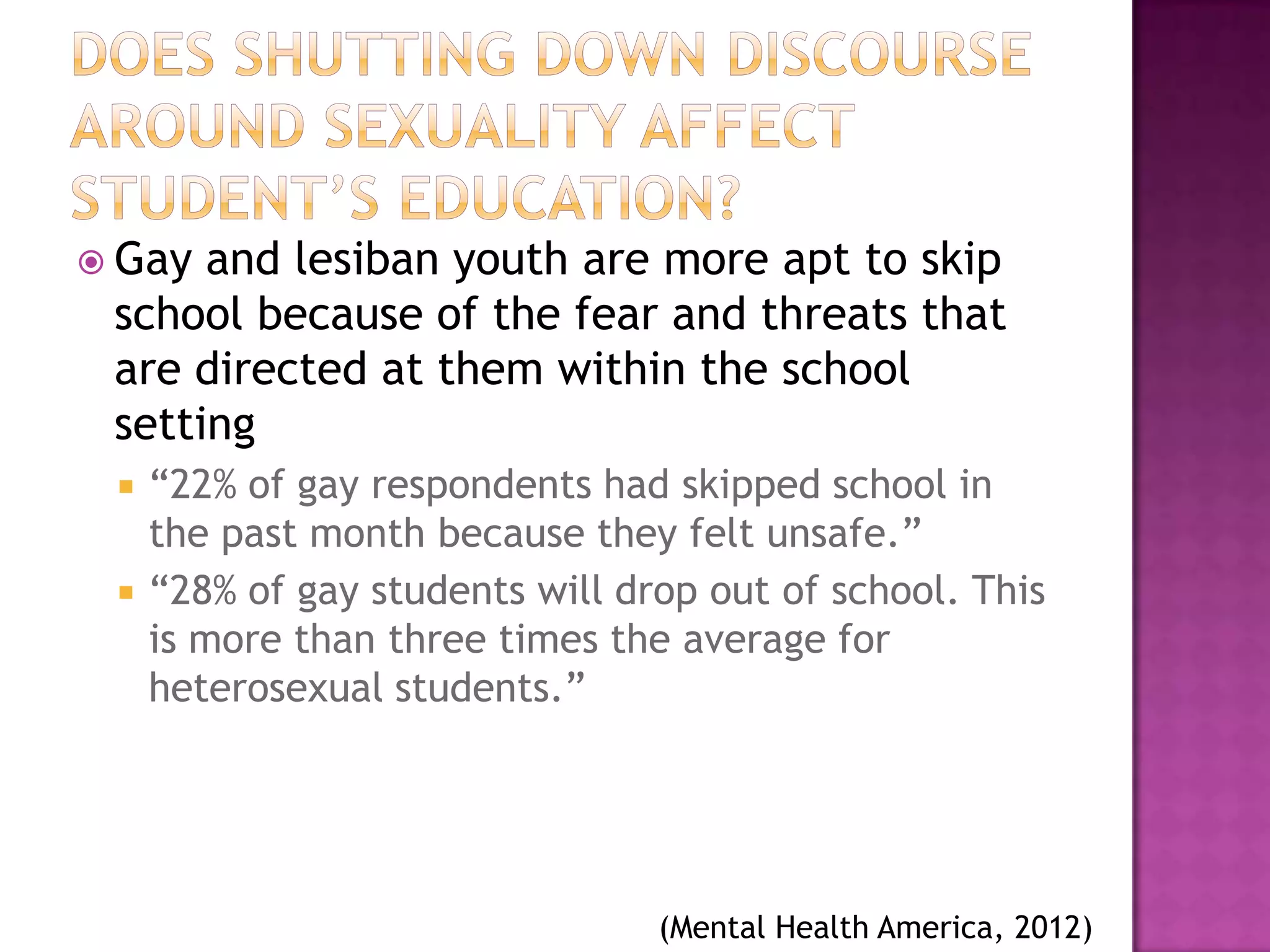  Gay and lesiban youth are more apt to skip
 school because of the fear and threats that
 are directed at them within the school
 setting
    “22% of gay respondents had skipped school in
     the past month because they felt unsafe.”
    “28% of gay students will drop out of school. This
     is more than three times the average for
     heterosexual students.”




                                 (Mental Health America, 2012)
 