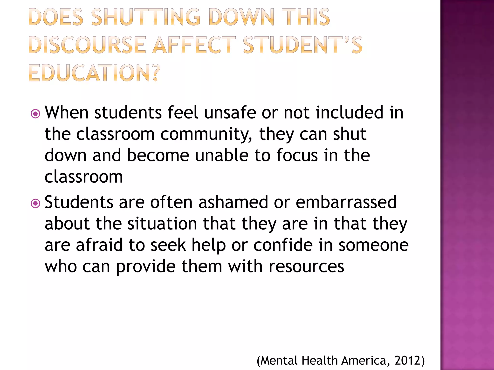  When   students feel unsafe or not included in
  the classroom community, they can shut
  down and become unable to focus in the
  classroom
 Students are often ashamed or embarrassed
  about the situation that they are in that they
  are afraid to seek help or confide in someone
  who can provide them with resources




                            (Mental Health America, 2012)
 